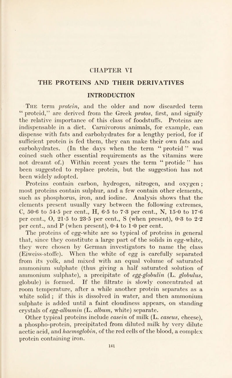 THE PROTEINS AND THEIR DERIVATIVES INTRODUCTION The term protein, and the older and now discarded term 44 proteid,” are derived from the Greek protos, first, and signify the relative importance of this class of foodstuffs. Proteins are indispensable in a diet. Carnivorous animals, for example, can dispense with fats and carbohydrates for a lengthy period, for if sufficient protein is fed them, they can make their own fats and carbohydrates. (In the days when the term 44 proteid ” was coined such other essential requirements as the vitamins were not dreamt of.) Within recent years the term 44 protide ” has been suggested to replace protein, but the suggestion has not been widely adopted. Proteins contain carbon, hydrogen, nitrogen, and oxygen ; most proteins contain sulphur, and a few contain other elements, such as phosphorus, iron, and iodine. Analysis shows that the elements present usually vary between the following extremes, C, 50-6 to 54*5 per cent., H, 6*5 to 7-3 per cent., N, 15-0 to 17*6 per cent., O, 21-5 to 23-5 per cent., S (when present), 0-3 to 2*2 per cent., and P (when present), 0-4 to 1*0 per cent. The proteins of egg-white are so typical of proteins in general that, since they constitute a large part of the solids in egg-white, they were chosen by German investigators to name the class (Eiweiss-stoffe). When the white of egg is carefully separated from its yolk, and mixed with an equal volume of saturated ammonium sulphate (thus giving a half saturated solution of ammonium sulphate), a precipitate of egg-globulin (L. globulus, globule) is formed. If the filtrate is slowly concentrated at room temperature, after a while another protein separates as a white solid ; if this is dissolved in water, and then ammonium sulphate is added until a faint cloudiness appears, on standing crystals of egg-albumin (L. album, white) separate. Other typical proteins include casein of milk (L. caseus, cheese), a phospho-protein, precipitated from diluted milk by very dilute acetic acid, and haemoglobin, of the red cells of the blood, a complex protein containing iron. 14;