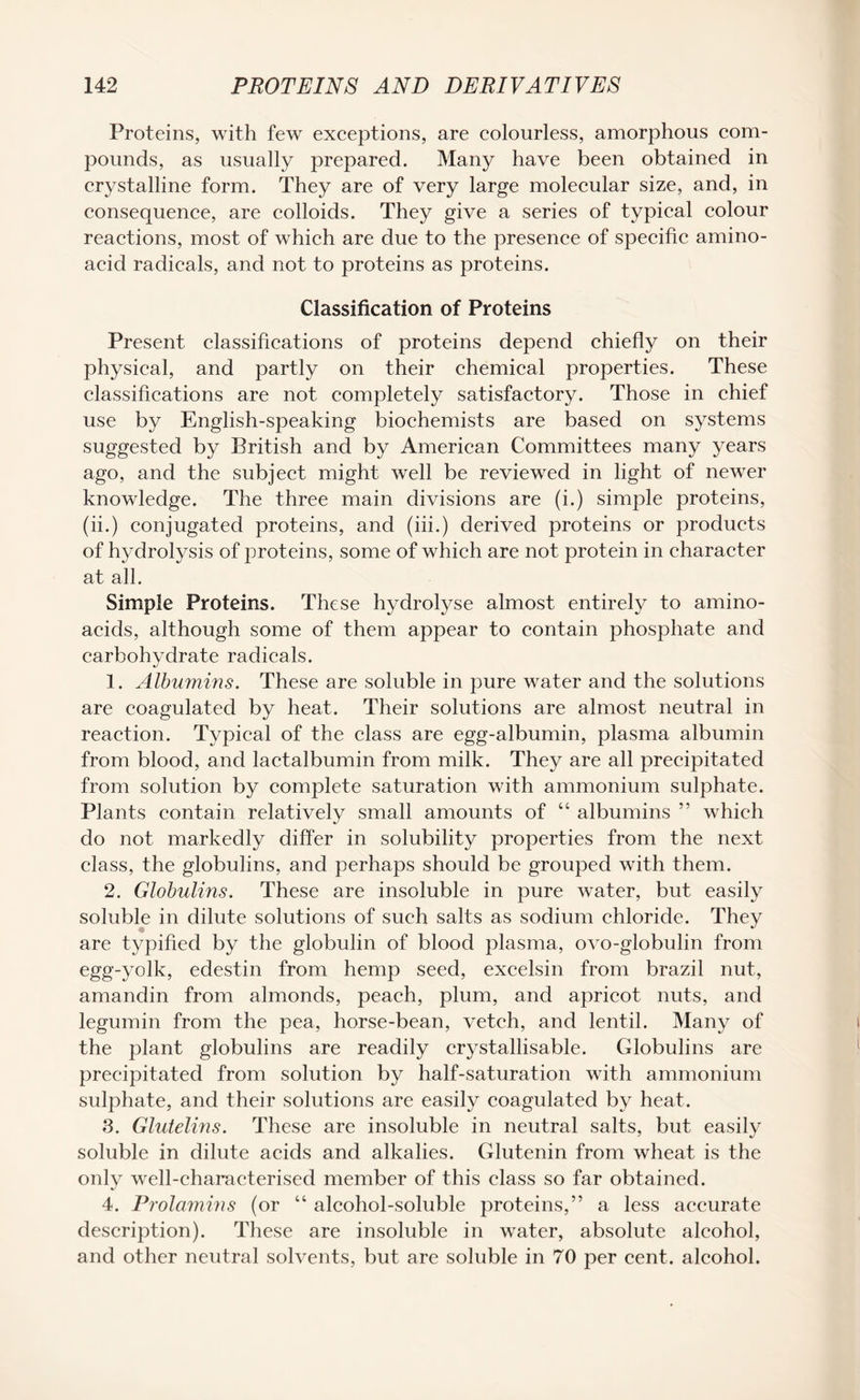 Proteins, with few exceptions, are colourless, amorphous com¬ pounds, as usually prepared. Many have been obtained in crystalline form. They are of very large molecular size, and, in consequence, are colloids. They give a series of typical colour reactions, most of which are due to the presence of specific amino- acid radicals, and not to proteins as proteins. Classification of Proteins Present classifications of proteins depend chiefly on their physical, and partly on their chemical properties. These classifications are not completely satisfactory. Those in chief use by English-speaking biochemists are based on systems suggested by British and by American Committees many years ago, and the subject might well be reviewed in light of newer knowledge. The three main divisions are (i.) simple proteins, (ii.) conjugated proteins, and (iii.) derived proteins or products of hydrolysis of proteins, some of which are not protein in character at all. Simple Proteins. These hydrolyse almost entirely to amino- acids, although some of them appear to contain phosphate and carbohydrate radicals. 1. Albumins. These are soluble in pure water and the solutions are coagulated by heat. Their solutions are almost neutral in reaction. Typical of the class are egg-albumin, plasma albumin from blood, and lactalbumin from milk. They are all precipitated from solution by complete saturation with ammonium sulphate. Plants contain relatively small amounts of “ albumins ” which do not markedly differ in solubility properties from the next class, the globulins, and perhaps should be grouped with them. 2. Globulins. These are insoluble in pure water, but easily soluble in dilute solutions of such salts as sodium chloride. They are typified by the globulin of blood plasma, ovo-globulin from egg-yolk, edestin from hemp seed, excelsin from brazil nut, amandin from almonds, peach, plum, and apricot nuts, and legumin from the pea, horse-bean, vetch, and lentil. Many of the plant globulins are readily crystallisable. Globulins are precipitated from solution by half-saturation with ammonium sulphate, and their solutions are easily coagulated by heat. 3. Glutelins. These are insoluble in neutral salts, but easily soluble in dilute acids and alkalies. Glutenin from wheat is the only well-characterised member of this class so far obtained. 4. Prolamins (or “ alcohol-soluble proteins,” a less accurate description). These are insoluble in water, absolute alcohol, and other neutral solvents, but are soluble in 70 per cent, alcohol.