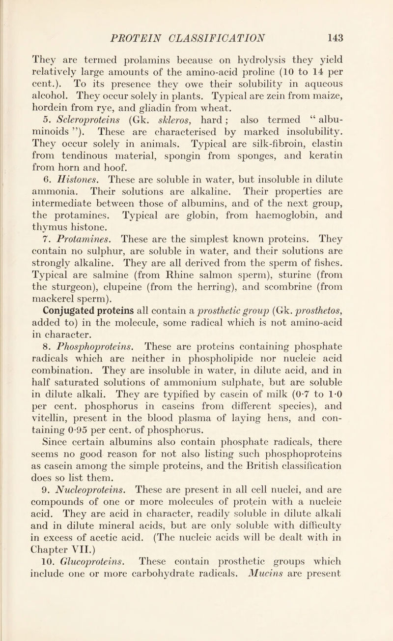 They are termed prolamins because on hydrolysis they yield relatively large amounts of the amino-acid proline (10 to 14 per cent.). To its presence they owe their solubility in aqueous alcohol. They occur solely in plants. Typical are zein from maize, hordein from rye, and gliadin from wheat. 5. Scleroproteins (Gk. skleros, hard; also termed “ albu¬ minoids ”). These are characterised by marked insolubility. They occur solely in animals. Typical are silk-fibroin, elastin from tendinous material, spongin from sponges, and keratin from horn and hoof. 6. Histones. These are soluble in water, but insoluble in dilute ammonia. Their solutions are alkaline. Their properties are intermediate between those of albumins, and of the next group, the protamines. Typical are globin, from haemoglobin, and thymus histone. 7. Protamines. These are the simplest known proteins. They contain no sulphur, are soluble in water, and their solutions are strongly alkaline. They are all derived from the sperm of fishes. Typical are salmine (from Rhine salmon sperm), sturine (from the sturgeon), clupeine (from the herring), and scombrine (from mackerel sperm). Conjugated proteins all contain a prosthetic group (Gk. prosthetos, added to) in the molecule, some radical which is not amino-acid in character. 8. Phosphoproteins. These are proteins containing phosphate radicals which are neither in phospholipide nor nucleic acid combination. They are insoluble in water, in dilute acid, and in half saturated solutions of ammonium sulphate, but are soluble in dilute alkali. They are typified by casein of milk (0-7 to 1-0 per cent, phosphorus in caseins from different species), and vitellin, present in the blood plasma of laying hens, and con¬ taining 0-95 per cent, of phosphorus. Since certain albumins also contain phosphate radicals, there seems no good reason for not also listing such phosphoproteins as casein among the simple proteins, and the British classification does so list them. 9. Nucleoproteins. These are present in all cell nuclei, and are compounds of one or more molecules of protein with a nucleic acid. They are acid in character, readily soluble in dilute alkali and in dilute mineral acids, but are only soluble with difficulty in excess of acetic acid. (The nucleic acids will be dealt with in Chapter VII.) 10. Glucoproteins. These contain prosthetic groups which include one or more carbohydrate radicals. Mucins are present