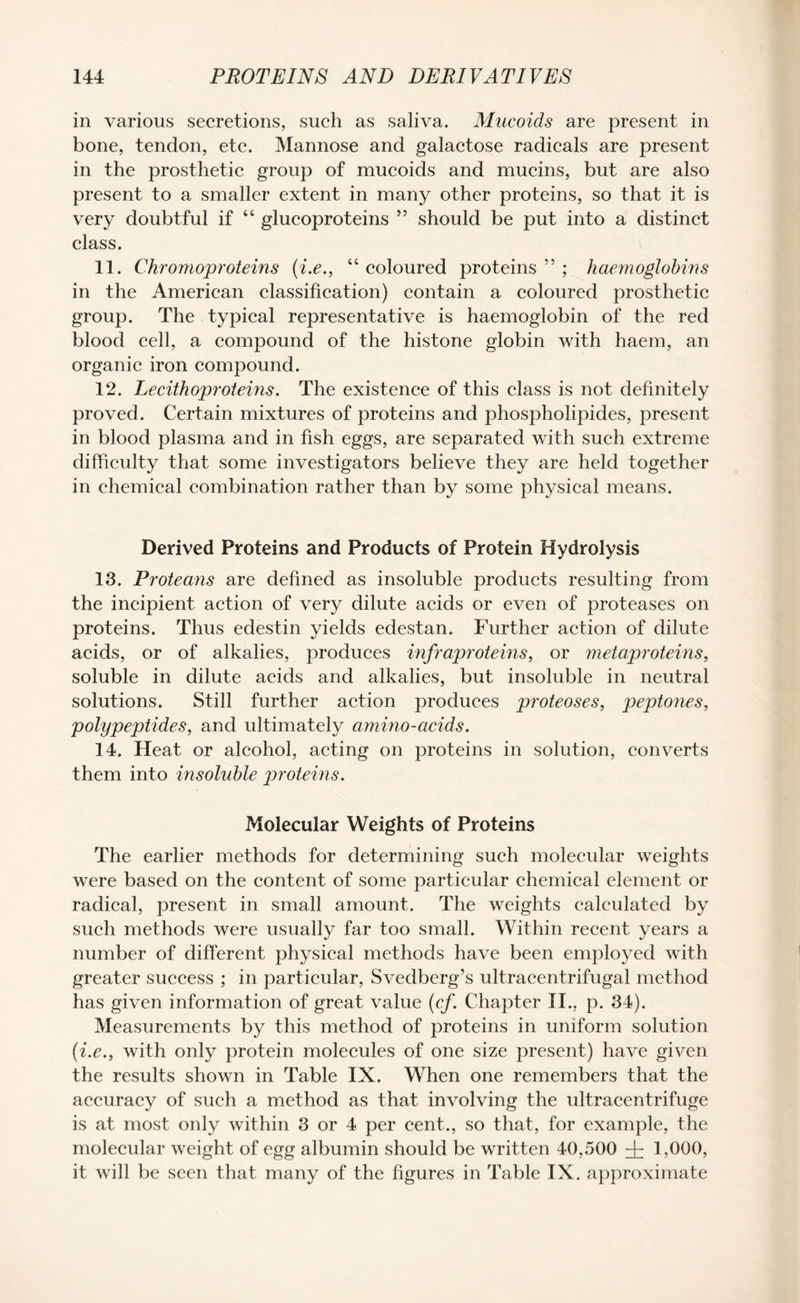 in various secretions, such as saliva. Mucoids are present in bone, tendon, etc. Mannose and galactose radicals are present in the prosthetic group of mucoids and mucins, but are also present to a smaller extent in many other proteins, so that it is very doubtful if “ glucoproteins ” should be put into a distinct class. 11. Chromoproteins (i.e., “ coloured proteins ” ; haemoglobins in the American classification) contain a coloured prosthetic group. The typical representative is haemoglobin of the red blood cell, a compound of the histone globin with haem, an organic iron compound. 12. Lecithoproteins. The existence of this class is not definitely proved. Certain mixtures of proteins and phospholipides, present in blood plasma and in fish eggs, are separated with such extreme difficulty that some investigators believe they are held together in chemical combination rather than by some physical means. Derived Proteins and Products of Protein Hydrolysis 13. Proteans are defined as insoluble products resulting from the incipient action of very dilute acids or even of proteases on proteins. Thus edestin yields edestan. Further action of dilute acids, or of alkalies, produces infraproteins, or metaproteins, soluble in dilute acids and alkalies, but insoluble in neutral solutions. Still further action produces proteoses, peptones, polypeptides, and ultimately ammo-acids. 14. Heat or alcohol, acting on proteins in solution, converts them into insoluble proteins. Molecular Weights of Proteins The earlier methods for determining such molecular weights were based on the content of some particular chemical element or radical, present in small amount. The weights calculated by such methods were usually far too small. Within recent years a number of different physical methods have been employed with greater success ; in particular, Svedberg’s ultracentrifugal method has given information of great value (cf. Chapter II., p. 34). Measurements by this method of proteins in uniform solution (i.e., with only protein molecules of one size present) have given the results shown in Table IX. When one remembers that the accuracy of such a method as that involving the ultracentrifuge is at most only within 3 or 4 per cent., so that, for example, the molecular weight of egg albumin should be written 40,500 ^ 1,000, it will be seen that many of the figures in Table IX. approximate