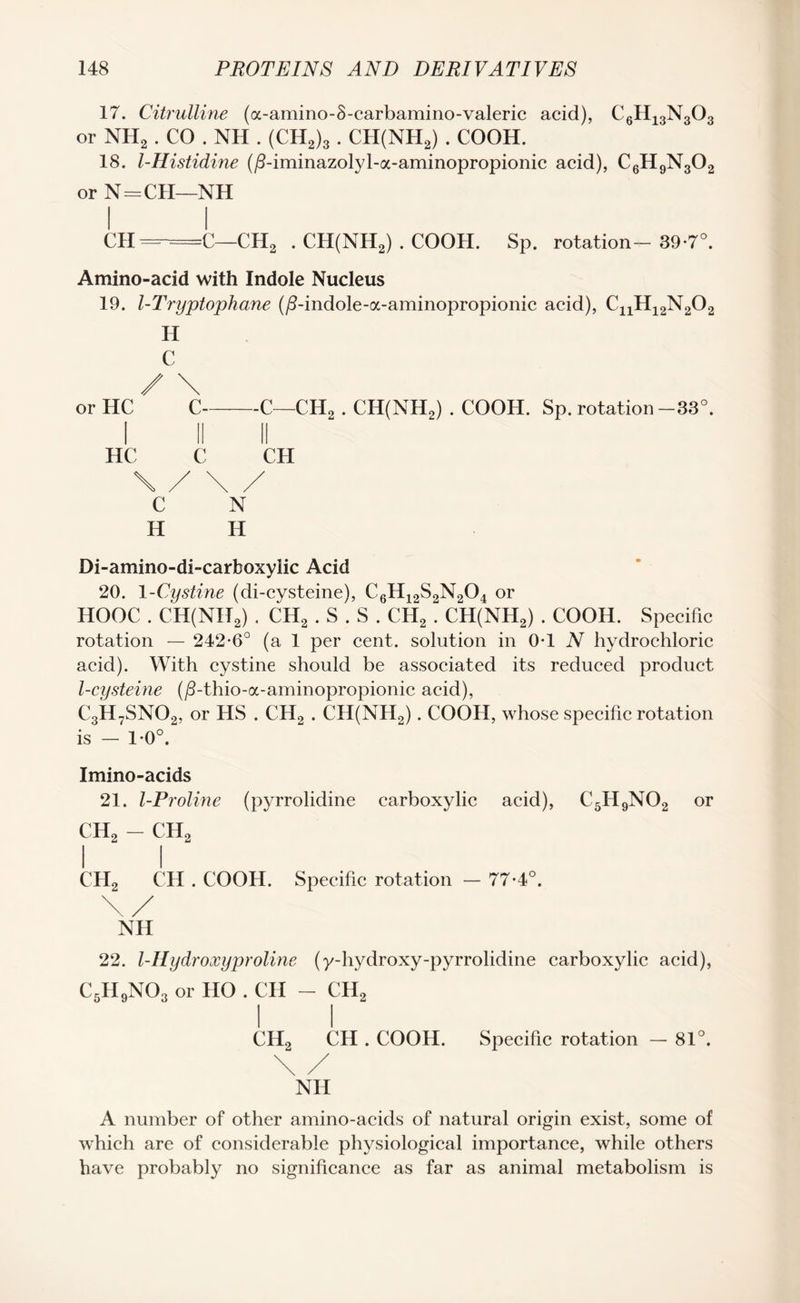 17. Citrulline (a-amino-S-carbamino-valeric acid), C6H13N303 or NH2 . CO . NH . (CH2)3 . CH(NH2) . COOH. 18. l-Histidine (/himinazolyl-a-aminopropionic acid), C6H9N302 or N=CH—NH l I CH =-=C—CH2 . CH(NH2) . COOH. Sp. rotation-39-7°. Amino-acid with Indole Nucleus 19. 1-Tryptophane (/?-indole-oc-aminopropionic acid), ^11^12^2^2 H C / \ or HC C-C—CH2 . CH(NH2) . COOH. Sp. rotation -33°. I II II HC C CH \ / \ / C N H H Di-amino-di-carboxyiic Acid 20. 1 -Cystine (di-cysteine), C6H12S2N204 or HOOC . CH(NH2) . CH2 . S . S . CH2 . CH(NH2) . COOH. Specific rotation — 242*6° (a 1 per cent, solution in 0*1 N hydrochloric acid). With cystine should be associated its reduced product l-cysteine (/3-thio-a-aminopropionic acid), C3H7SN02, or HS . CH2 . CH(NH2). COOH, whose specific rotation is — 1*0°. Imino-acids 21. l-Proline (pyrrolidine carboxylic acid), C5H9N02 or ch2 - ch2 II C1I2 CH . COOH. Specific rotation — 77*4°. NH 22. l-Hydroxyproline (y-hydroxy-pyrrolidine carboxylic acid), C5H9N03 or HO . CII - CH2 li CH2 CH . COOH. Specific rotation — 81°. \ / NH A number of other amino-acids of natural origin exist, some of which are of considerable physiological importance, while others have probably no significance as far as animal metabolism is