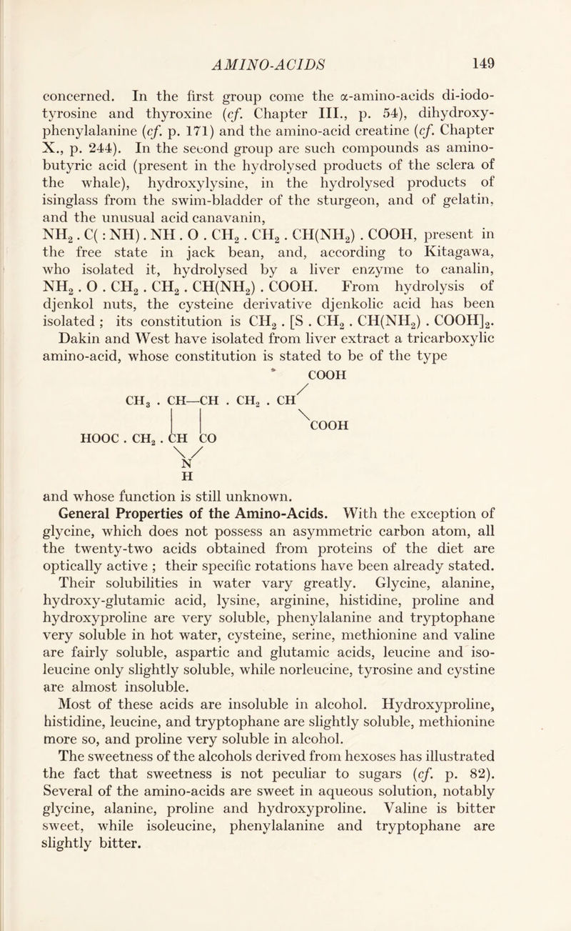 concerned. In the first group come the a-amino-acids di-iodo- tyrosine and thyroxine (cf. Chapter III., p. 54), dihydroxy- phenylalanine (cf. p. 171) and the amino-acid creatine (cf. Chapter X., p. 244). In the second group are such compounds as amino- butyric acid (present in the hydrolysed products of the sclera of the whale), hydroxy lysine, in the hydrolysed products of isinglass from the swim-bladder of the sturgeon, and of gelatin, and the unusual acid canavanin, NH2. C(: NH). NH . O . CH2 . CH2 . CH(NH2) . COOH, present in the free state in jack bean, and, according to Kitagawa, who isolated it, hydrolysed by a liver enzyme to canalin, NH2 . O . CH2 . CH2 . CH(NH2) . COOH. From hydrolysis of djenkol nuts, the cysteine derivative djenkolic acid has been isolated ; its constitution is CH2 . [S . CII2 . CII(NH2) . COOH]2. Dakin and West have isolated from liver extract a tricarboxylic amino-acid, whose constitution is stated to be of the type COOH CH, . CH—CH . CH, . CH / HOOC . CH, . \ COOH :h CO \/ N H and whose function is still unknown. General Properties of the Amino-Acids. With the exception of glycine, which does not possess an asymmetric carbon atom, all the twenty-two acids obtained from proteins of the diet are optically active ; their specific rotations have been already stated. Their solubilities in water vary greatly. Glycine, alanine, hydroxy-glutamic acid, lysine, arginine, histidine, proline and hydroxyproline are very soluble, phenylalanine and tryptophane very soluble in hot water, cysteine, serine, methionine and valine are fairly soluble, aspartic and glutamic acids, leucine and iso¬ leucine only slightly soluble, while norleucine, tyrosine and cystine are almost insoluble. Most of these acids are insoluble in alcohol. Hydroxyproline, histidine, leucine, and tryptophane are slightly soluble, methionine more so, and proline very soluble in alcohol. The sweetness of the alcohols derived from hexoses has illustrated the fact that sweetness is not peculiar to sugars (cf. p. 82). Several of the amino-acids are sweet in aqueous solution, notably glycine, alanine, proline and hydroxyproline. Valine is bitter sweet, while isoleucine, phenylalanine and tryptophane are slightly bitter.