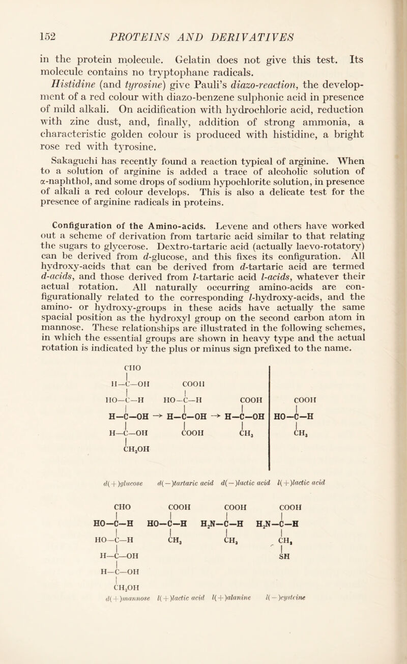 in the protein molecule. Gelatin does not give this test. Its molecule contains no tryptophane radicals. Histidine (and tyrosine) give Pauli’s diazo-reaction, the develop¬ ment of a red colour with diazo-benzene sulphonic acid in presence of mild alkali. On acidification with hydrochloric acid, reduction with zinc dust, and, finally, addition of strong ammonia, a characteristic golden colour is produced with histidine, a bright rose red with tyrosine. Sakaguchi has recently found a reaction typical of arginine. When to a solution of arginine is added a trace of alcoholic solution of a-naphthol, and some drops of sodium hypochlorite solution, in presence of alkali a red colour develops. This is also a delicate test for the presence of arginine radicals in proteins. Configuration of the Amino-acids. Levene and others have worked out a scheme of derivation from tartaric acid similar to that relating the sugars to glycerose. Dextro-tartaric acid (actually laevo-rotatory) can be derived from d-glucose, and this fixes its configuration. All hydroxy-acids that can be derived from cZ-tartaric acid are termed d-acids, and those derived from Z-tartaric acid l-acids, whatever their actual rotation. All naturally occurring amino-acids are con¬ figurationally related to the corresponding Z-hydroxy-acids, and the amino- or hydroxy-groups in these acids have actually the same spacial position as the hydroxyl group on the second carbon atom in mannose. These relationships are illustrated in the following schemes, in which the essential groups are shown in heavy type and the actual rotation is indicated by the plus or minus sign prefixed to the name. coon HO-C-H I ch3 Clio I II— C—OH I HO—C—H I H—C—OH I H—C—OH CH2OH coon I HO-C—H I h-c-oh I COOH COOH I H-C-OH I CHj d( + )glucose d{ — )tartaric acid d( — )lactic acid l{ + )lactic acid CHO COOH COOH COOH till HO-C-H HO-C-H H.N-C-H H2N-C-H I I I I HO—C—H CH3 CHj CH, I ' I H—C—OH SH I H—C—OH I CHjOH d( + )mannose l( + )lactic acid l( + )alanine U — )cysteine