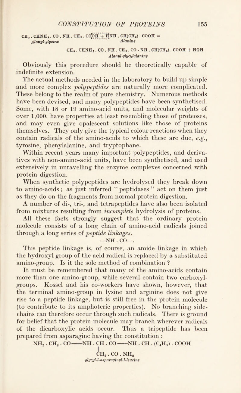 CH*. CHNH,. CO . NH . CHt. CO^h+^NH . CH(CHS). COOH = Alanyl-glycine Alanine CHa . CHNHe . CO . NH . CHt. CO . NH . CH(CH3). COOH + HOH A lanyl-glycylala nine Obviously this procedure should be theoretically capable of indefinite extension. The actual methods needed in the laboratory to build up simple and more complex polypeptides are naturally more complicated. These belong to the realm of pure chemistry. Numerous methods have been devised, and many polypeptides have been synthetised. Some, with 18 or 19 amino-acid units, and molecular weights of over 1,000, have properties at least resembling those of proteoses, and may even give opalescent solutions like those of proteins themselves. They only give the typical colour reactions when they contain radicals of the amino-acids to which these are due, e.g., tyrosine, phenylalanine, and tryptophane. Within recent years many important polypeptides, and deriva¬ tives with non-amino-acid units, have been synthetised, and used extensively in unravelling the enzyme complexes concerned with protein digestion. When synthetic polypeptides are hydrolysed they break down to amino-acids; as just inferred “ peptidases ” act on them just as they do on the fragments from normal protein digestion. A number of di-, tri-, and tetrapeptides have also been isolated from mixtures resulting from incomplete hydrolysis of proteins. All these facts strongly suggest that the ordinary protein molecule consists of a long chain of amino-acid radicals joined through a long series of peptide linkages. —NH . CO—. This peptide linkage is, of course, an amide linkage in which the hydroxyl group of the acid radical is replaced by a substituted amino-group. Is it the sole method of combination ? It must be remembered that many of the amino-acids contain more than one amino-group, while several contain two carboxyl- groups. Kossel and his co-workers have shown, however, that the terminal amino-group in lysine and arginine does not give rise to a peptide linkage, but is still free in the protein molecule (to contribute to its amphoteric properties). No branching side- chains can therefore occur through such radicals. There is ground for belief that the protein molecule may branch wherever radicals of the dicarboxylic acids occur. Thus a tripeptide has been prepared from asparagine having the constitution : NH2. CHa. CO-NH . CH . CO ——NH . CH . (C4H9). COOH CH2. CO . NH2 glycyl-l-asparaginyl-l-leucine