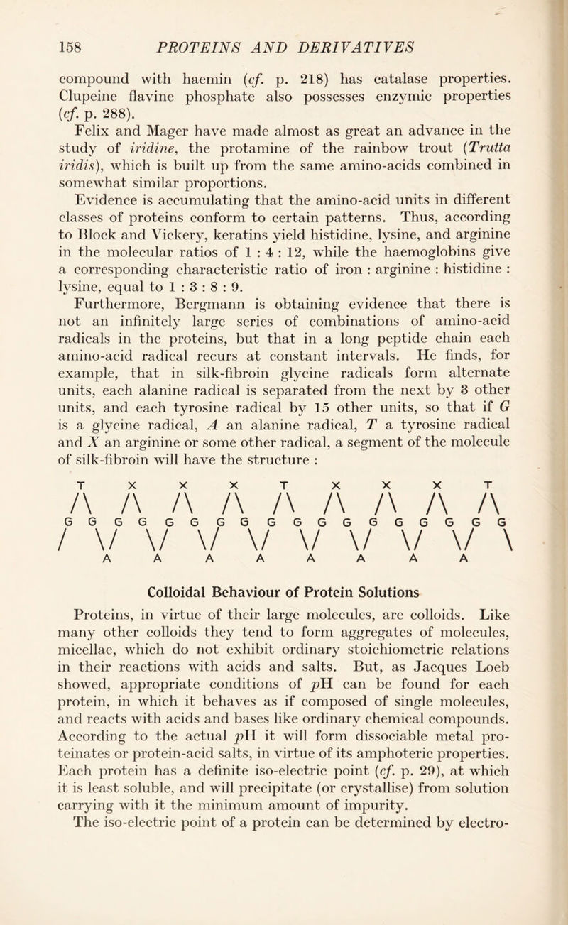 compound with haemin (cf. p. 218) has catalase properties. Clupeine flavine phosphate also possesses enzymic properties (cf. p. 288). Felix and Mager have made almost as great an advance in the study of iridine, the protamine of the rainbow trout (Trutta iridis), which is built up from the same amino-acids combined in somewhat similar proportions. Evidence is accumulating that the amino-acid units in different classes of proteins conform to certain patterns. Thus, according to Block and Vickery, keratins yield histidine, lysine, and arginine in the molecular ratios of 1 : 4 : 12, while the haemoglobins give a corresponding characteristic ratio of iron : arginine : histidine : lysine, equal to 1 : 3 : 8 : 9. Furthermore, Bergmann is obtaining evidence that there is not an infinitely large series of combinations of amino-acid radicals in the proteins, but that in a long peptide chain each amino-acid radical recurs at constant intervals. He finds, for example, that in silk-fibroin glycine radicals form alternate units, each alanine radical is separated from the next by 3 other units, and each tyrosine radical by 15 other units, so that if G is a glycine radical, A an alanine radical, T a tyrosine radical and X an arginine or some other radical, a segment of the molecule of silk-fibroin will have the structure : TXXXTXXXT /\ /\ /\ /\ /\ /\ /\ /\ /\ GGGG GGGG GGGGGGGGGG / \/ \/ \/ v \/ \/ \/ \/ \ AAAAAAAA Colloidal Behaviour of Protein Solutions Proteins, in virtue of their large molecules, are colloids. Like many other colloids they tend to form aggregates of molecules, micellae, which do not exhibit ordinary stoichiometric relations in their reactions with acids and salts. But, as Jacques Loeb showed, appropriate conditions of pVL can be found for each protein, in which it behaves as if composed of single molecules, and reacts with acids and bases like ordinary chemical compounds. According to the actual pYl it will form dissociable metal pro- teinates or protein-acid salts, in virtue of its amphoteric properties. Each protein has a definite iso-electric point (cf. p. 29), at which it is least soluble, and will precipitate (or crystallise) from solution carrying with it the minimum amount of impurity. The iso-electric point of a protein can be determined by electro-