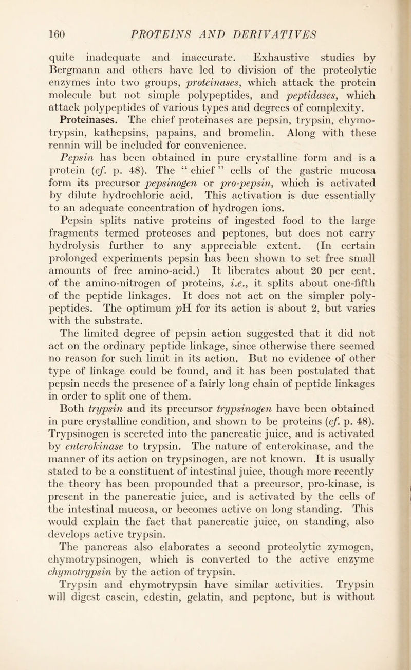quite inadequate and inaccurate. Exhaustive studies by Bergmann and others have led to division of the proteolytic enzymes into two groups, proteinases, which attack the protein molecule but not simple polypeptides, and peptidases, which attack polypeptides of various types and degrees of complexity. Proteinases. The chief proteinases are pepsin, trypsin, chymo- trypsin, kathepsins, papains, and bromelin. Along with these rennin will be included for convenience. Pepsin has been obtained in pure crystalline form and is a protein (cf. p. 48). The “ chief ” cells of the gastric mucosa form its precursor pepsinogen or pro-pepsin, which is activated by dilute hydrochloric acid. This activation is due essentially to an adequate concentration of hydrogen ions. Pepsin splits native proteins of ingested food to the large fragments termed proteoses and peptones, but does not carry hydrolysis further to any appreciable extent. (In certain prolonged experiments pepsin has been shown to set free small amounts of free amino-acid.) It liberates about 20 per cent, of the amino-nitrogen of proteins, i.e., it splits about one-fifth of the peptide linkages. It does not act on the simpler poly¬ peptides. The optimum pH for its action is about 2, but varies with the substrate. The limited degree of pepsin action suggested that it did not act on the ordinary peptide linkage, since otherwise there seemed no reason for such limit in its action. But no evidence of other type of linkage could be found, and it has been postulated that pepsin needs the presence of a fairly long chain of peptide linkages in order to split one of them. Both trypsin and its precursor trypsinogen have been obtained in pure crystalline condition, and shown to be proteins (cf. p. 48). Trypsinogen is secreted into the pancreatic juice, and is activated by enterokinase to trypsin. The nature of enterokinase, and the manner of its action on trypsinogen, are not known. It is usually stated to be a constituent of intestinal juice, though more recently the theory has been propounded that a precursor, pro-kinase, is present in the pancreatic juice, and is activated by the cells of the intestinal mucosa, or becomes active on long standing. This would explain the fact that pancreatic juice, on standing, also develops active trypsin. The pancreas also elaborates a second proteolytic zymogen, chymotrypsinogen, which is converted to the active enzyme chymotrypsin by the action of trypsin. Trypsin and chymotrypsin have similar activities. Trypsin will digest casein, edestin, gelatin, and peptone, but is without