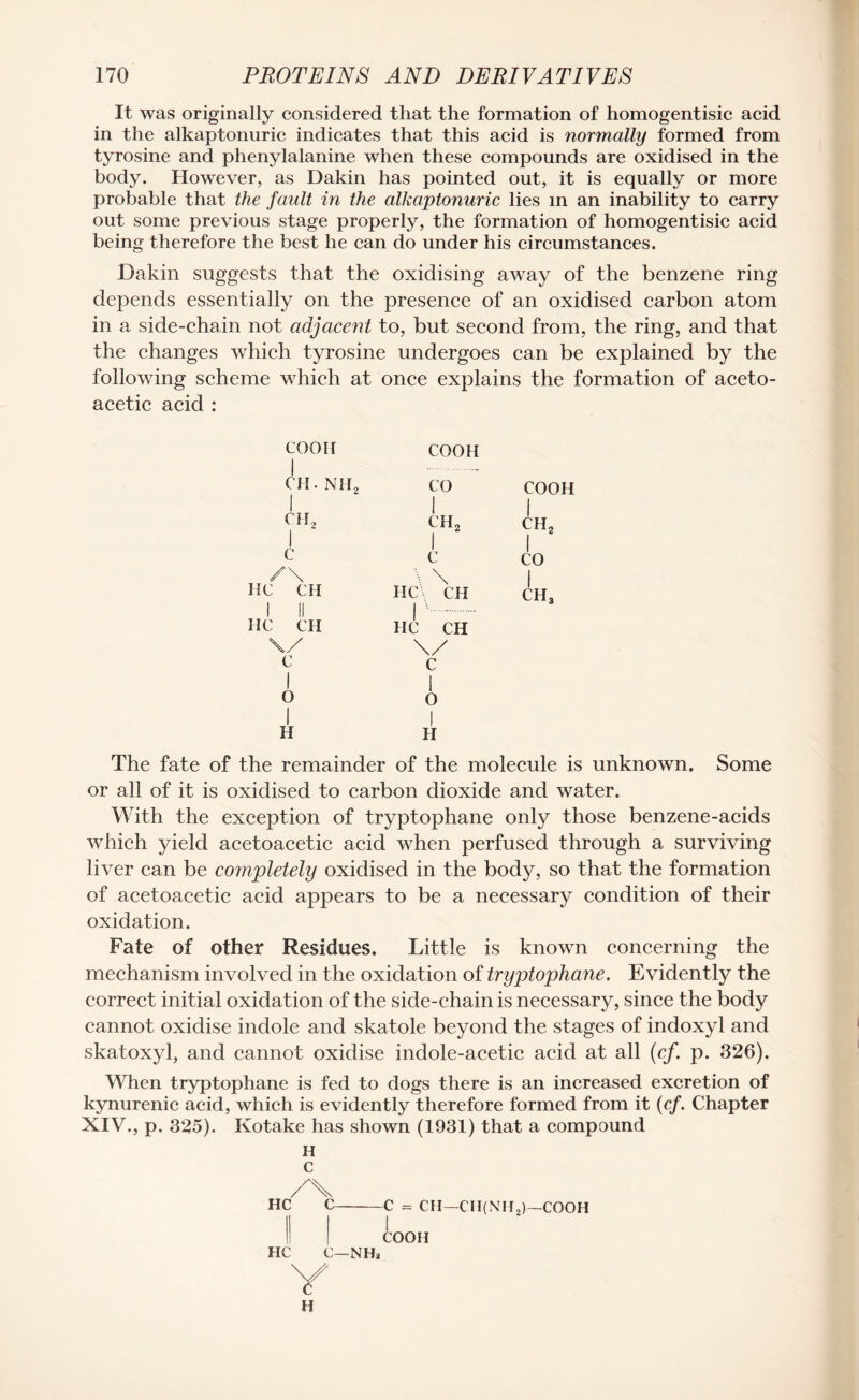 It was originally considered that the formation of homogentisic acid in the alkaptonuric indicates that this acid is normally formed from tyrosine and phenylalanine when these compounds are oxidised in the body. However, as Dakin has pointed out, it is equally or more probable that the fault in the alkaptonuric lies in an inability to carry out some previous stage properly, the formation of homogentisic acid being therefore the best he can do under his circumstances. Dakin suggests that the oxidising away of the benzene ring depends essentially on the presence of an oxidised carbon atom in a side-chain not adjacent to, but second from, the ring, and that the changes which tyrosine undergoes can be explained by the following scheme which at once explains the formation of aceto- acetic acid : COOH | COOH CH. NH2 | CO 1 COOH | ch2 1 1 ch2 1 1 ch2 1 1 c 1 c 1 CO /\ \ \ 1 HC CH 1 II HC CH HC\ CH 1 '. IIC CH ch3 The fate of the remainder of the molecule is unknown. Some or all of it is oxidised to carbon dioxide and water. With the exception of tryptophane only those benzene-acids which yield acetoacetic acid when perfused through a surviving liver can be completely oxidised in the body, so that the formation of acetoacetic acid appears to be a necessary condition of their oxidation. Fate of other Residues. Little is known concerning the mechanism involved in the oxidation of tryptophane. Evidently the correct initial oxidation of the side-chain is necessary, since the body cannot oxidise indole and skatole beyond the stages of indoxyl and skatoxyl, and cannot oxidise indole-acetic acid at all (cf. p. 326). When tryptophane is fed to dogs there is an increased excretion of kynurenic acid, which is evidently therefore formed from it (cf. Chapter XIV., p. 325). Kotake has shown (1931) that a compound H c /X HC C-C = CH—CH(NH2)—COOH COOH HC C—NHa Y H
