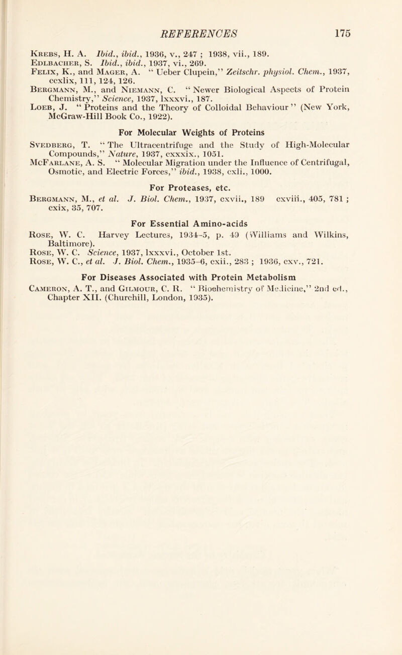 Krebs, H. A. Ibid., ibid., 1936, v., 247 ; 1938, vii., 189. Edlbaciier, S. Ibid., ibid., 1937, vi., 269. Felix, K., and Mager, A. “ Ueber Clupein,” Zeitschr. physiol. Chem., 1937, ccxlix, 111, 124, 126. Bergmann, M., and Niemann, C. “ Newer Biological Aspects of Protein Chemistry,” Science, 1937, lxxxvi., 187. Loeb, J. “Proteins and the Theory of Colloidal Behaviour” (New York, McGraw-Hill Book Co., 1922). For Molecular Weights of Proteins Svedberg, T. “ The Ultracentrifuge and the Study of High-Molecular Compounds,” Nature, 1937, cxxxix., 1051. McFarlane, A. S. “ Molecular Migration under the Influence of Centrifugal, Osmotic, and Electric Forces,” ibid., 1938, cxli., 1000. For Proteases, etc. Bergmann, M., et al. J. Biol. Chem., 1937, cxvii., 189 cxviii., 405, 781 ; cxix, 35, 707. For Essential Amino-acids Rose, W. C. Harvey Lectures, 1934-5, p. 49 (Williams and Wilkins, Baltimore). Rose, W. C. Science, 1937, lxxxvi., October 1st. Rose, W. C., et al. J. Biol. Chem., 1935-6, cxii., 283 ; 1936, cxv., 721. For Diseases Associated with Protein Metabolism Cameron, A. T., and Gilmour, C. R. “ Biochemistry of Medicine,” 2nd ed., Chapter XII. (Churchill, London, 1935).