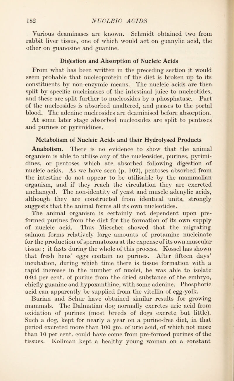 Various deaminases are known. Schmidt obtained two from rabbit liver tissue, one of which would act on guanylic acid, the other on guanosine and guanine. Digestion and Absorption of Nucleic Acids From what has been written in the preceding section it would seem probable that nucleoprotein of the diet is broken up to its constituents by non-enzymic means. The nucleic acids are then split by specific nucleinases of the intestinal juice to nucleotides, and these are split further to nucleosides by a phosphatase. Part of the nucleosides is absorbed unaltered, and passes to the portal blood. The adenine nucleosides are deaminised before absorption. At some later stage absorbed nucleosides are split to pentoses and purines or pyrimidines. Metabolism of Nucleic Acids and their Hydrolysed Products Anabolism. There is no evidence to show that the animal organism is able to utilise any of the nucleosides, purines, pyrimi¬ dines, or pentoses which are absorbed following digestion of nucleic acids. As we have seen (p. 102), pentoses absorbed from the intestine do not appear to be utilisable by the mammalian organism, and if they reach the circulation they are excreted unchanged. The non-identity of yeast and muscle adenylic acids, although they are constructed from identical units, strongly suggests that the animal forms all its own nucleotides. The animal organism is certainly not dependent upon pre¬ formed purines from the diet for the formation of its own supply of nucleic acid. Thus Miescher showed that the migrating salmon forms relatively large amounts of protamine nucleinate for the production of spermatozoa at the expense of its own muscular tissue ; it fasts during the whole of this process. Kossel has shown that fresh hens’ eggs contain no purines. After fifteen days’ incubation, during which time there is tissue formation with a rapid increase in the number of nuclei, he was able to isolate 0-94 per cent, of purine from the dried substance of the embryo, chiefly guanine and hypoxanthine, with some adenine. Phosphoric acid can apparently be supplied from the vitellin of egg-yolk. Burian and Schur have obtained similar results for growing mammals. The Dalmatian dog normally excretes uric acid from oxidation of purines (most breeds of dogs excrete but little). Such a dog, kept for nearly a year on a purine-free diet, in that period excreted more than 100 gm. of uric acid, of which not more than 10 per cent, could have come from pre-formed purines of the tissues. Kollman kept a healthy young woman on a constant