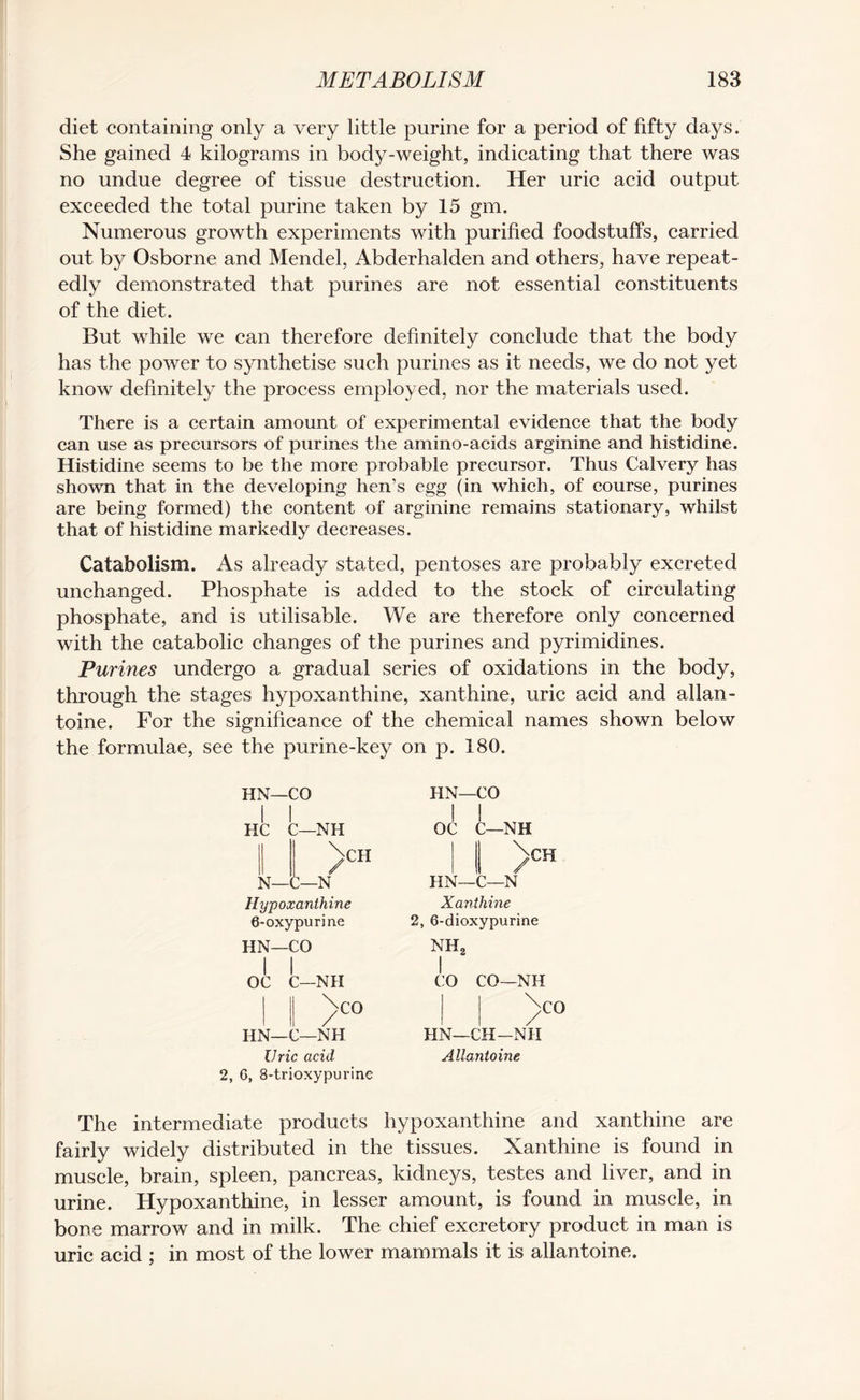 diet containing only a very little purine for a period of fifty days. She gained 4 kilograms in body-weight, indicating that there was no undue degree of tissue destruction. Her uric acid output exceeded the total purine taken by 15 gm. Numerous growth experiments with purified foodstuffs, carried out by Osborne and Mendel, Abderhalden and others, have repeat¬ edly demonstrated that purines are not essential constituents of the diet. But while we can therefore definitely conclude that the body has the power to synthetise such purines as it needs, we do not yet know definitely the process employed, nor the materials used. There is a certain amount of experimental evidence that the body can use as precursors of purines the amino-acids arginine and histidine. Histidine seems to be the more probable precursor. Thus Calvery has shown that in the developing hen’s egg (in which, of course, purines are being formed) the content of arginine remains stationary, whilst that of histidine markedly decreases. Catabolism. As already stated, pentoses are probably excreted unchanged. Phosphate is added to the stock of circulating phosphate, and is utilisable. We are therefore only concerned with the catabolic changes of the purines and pyrimidines. Purines undergo a gradual series of oxidations in the body, through the stages hypoxanthine, xanthine, uric acid and allan- toine. For the significance of the chemical names shown below the formulae, see the purine-key on p. 180. HN—CO Hypoxanthine 6-oxypurin.e HN—CO OC C—NH ^>CO HN— C—NH Uric acid 2, 6, 8*trioxypurine HN—CO 1 C 1 :—nh ! ! OC c \CH / N— C—N HN—C \ CH -N Xanthine 2, 6-dioxypurine NH2 I CO CO—NH ;CO HN—CH—NH Allantoine The intermediate products hypoxanthine and xanthine are fairly widely distributed in the tissues. Xanthine is found in muscle, brain, spleen, pancreas, kidneys, testes and liver, and in urine. Hypoxanthine, in lesser amount, is found in muscle, in bone marrow and in milk. The chief excretory product in man is uric acid ; in most of the lower mammals it is allantoine.