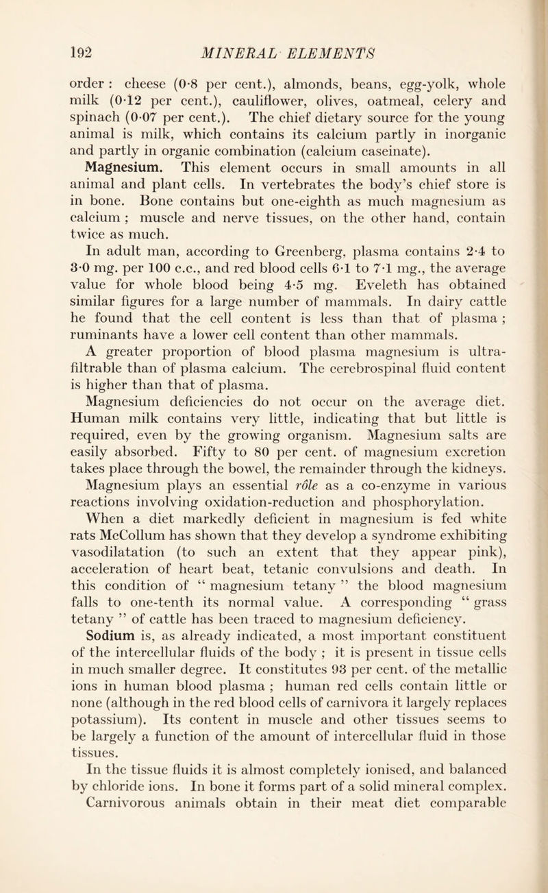 order : cheese (0*8 per cent.), almonds, beans, egg-yolk, whole milk (0-12 per cent.), cauliflower, olives, oatmeal, celery and spinach (0-07 per cent.). The chief dietary source for the young animal is milk, which contains its calcium partly in inorganic and partly in organic combination (calcium caseinate). Magnesium. This element occurs in small amounts in all animal and plant cells. In vertebrates the body’s chief store is in bone. Bone contains but one-eighth as much magnesium as calcium ; muscle and nerve tissues, on the other hand, contain twice as much. In adult man, according to Greenberg, plasma contains 2-4 to 3-0 mg. per 100 c.c., and red blood cells 6-1 to 7-1 mg., the average value for whole blood being 4-5 mg. Eveleth has obtained similar figures for a large number of mammals. In dairy cattle he found that the cell content is less than that of plasma ; ruminants have a lower cell content than other mammals. A greater proportion of blood plasma magnesium is ultra- filtrable than of plasma calcium. The cerebrospinal fluid content is higher than that of plasma. Magnesium deficiencies do not occur on the average diet. Human milk contains very little, indicating that but little is required, even by the growing organism. Magnesium salts are easily absorbed. Fifty to 80 per cent, of magnesium excretion takes place through the bowel, the remainder through the kidneys. Magnesium plays an essential role as a co-enzyme in various reactions involving oxidation-reduction and phosphorylation. When a diet markedly deficient in magnesium is fed white rats McCollum has shown that they develop a syndrome exhibiting vasodilatation (to such an extent that they appear pink), acceleration of heart beat, tetanic convulsions and death. In this condition of “ magnesium tetany ” the blood magnesium falls to one-tenth its normal value. A corresponding “ grass tetany ” of cattle has been traced to magnesium deficiency. Sodium is, as already indicated, a most important constituent of the intercellular fluids of the body ; it is present in tissue cells in much smaller degree. It constitutes 93 per cent, of the metallic ions in human blood plasma ; human red cells contain little or none (although in the red blood cells of carnivora it largely replaces potassium). Its content in muscle and other tissues seems to be largely a function of the amount of intercellular fluid in those tissues. In the tissue fluids it is almost completely ionised, and balanced by chloride ions. In bone it forms part of a solid mineral complex. Carnivorous animals obtain in their meat diet comparable