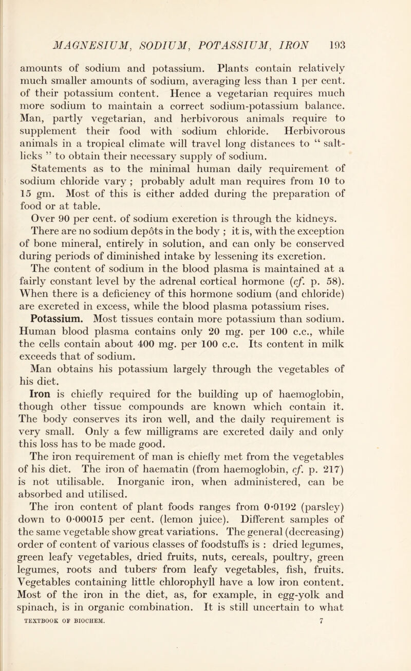 amounts of sodium and potassium. Plants contain relatively much smaller amounts of sodium, averaging less than 1 per cent, of their potassium content. Hence a vegetarian requires much more sodium to maintain a correct sodium-potassium balance. Man, partly vegetarian, and herbivorous animals require to supplement their food with sodium chloride. Herbivorous animals in a tropical climate will travel long distances to “ salt¬ licks 55 to obtain their necessary supply of sodium. Statements as to the minimal human daily requirement of sodium chloride vary ; probably adult man requires from 10 to 15 gm. Most of this is either added during the preparation of food or at table. Over 90 per cent, of sodium excretion is through the kidneys. There are no sodium depots in the body ; it is, with the exception of bone mineral, entirely in solution, and can only be conserved during periods of diminished intake by lessening its excretion. The content of sodium in the blood plasma is maintained at a fairly constant level by the adrenal cortical hormone (cf. p. 58). When there is a deficiency of this hormone sodium (and chloride) are excreted in excess, while the blood plasma potassium rises. Potassium. Most tissues contain more potassium than sodium. Human blood plasma contains only 20 mg. per 100 c.c., while the cells contain about 400 mg. per 100 c.c. Its content in milk exceeds that of sodium. Man obtains his potassium largely through the vegetables of his diet. Iron is chiefly required for the building up of haemoglobin, though other tissue compounds are known which contain it. The body conserves its iron well, and the daily requirement is very small. Only a few milligrams are excreted daily and only this loss has to be made good. The iron requirement of man is chiefly met from the vegetables of his diet. The iron of haematin (from haemoglobin, cf. p. 217) is not utilisable. Inorganic iron, when administered, can be absorbed and utilised. The iron content of plant foods ranges from 0*0192 (parsley) down to 0*00015 per cent, (lemon juice). Different samples of the same vegetable show great variations. The general (decreasing) order of content of various classes of foodstuffs is : dried legumes, green leafy vegetables, dried fruits, nuts, cereals, poultry, green legumes, roots and tubers* from leafy vegetables, fish, fruits. Vegetables containing little chlorophyll have a low iron content. Most of the iron in the diet, as, for example, in egg-yolk and spinach, is in organic combination. It is still uncertain to what 7 TEXTBOOK OF BIOCHEM.