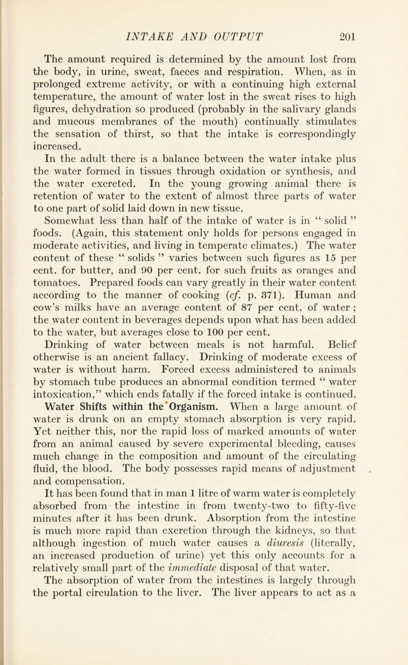 The amount required is determined by the amount lost from the body, in urine, sweat, faeces and respiration. When, as in prolonged extreme activity, or with a continuing high external temperature, the amount of water lost in the sweat rises to high figures, dehydration so produced (probably in the salivary glands and mucous membranes of the mouth) continually stimulates the sensation of thirst, so that the intake is correspondingly increased. In the adult there is a balance between the water intake plus the water formed in tissues through oxidation or synthesis, and the water excreted. In the young growing animal there is retention of water to the extent of almost three parts of water to one part of solid laid down in new tissue. Somewhat less than half of the intake of water is in “ solid ” foods. (Again, this statement only holds for persons engaged in moderate activities, and living in temperate climates.) The water content of these “ solids ” varies between such figures as 15 per cent, for butter, and 90 per cent, for such fruits as oranges and tomatoes. Prepared foods can vary greatly in their water content according to the manner of cooking (cf. p. 371). Human and cow’s milks have an average content of 87 per cent, of water ; the water content in beverages depends upon what has been added to the water, but averages close to 100 per cent. Drinking of water between meals is not harmful. Belief otherwise is an ancient fallacy. Drinking of moderate excess of water is without harm. Forced excess administered to animals by stomach tube produces an abnormal condition termed “ water intoxication,” which ends fatally if the forced intake is continued. Water Shifts within the Organism. When a large amount of water is drunk on an empty stomach absorption is very rapid. Yet neither this, nor the rapid loss of marked amounts of water from an animal caused by severe experimental bleeding, causes much change in the composition and amount of the circulating fluid, the blood. The body possesses rapid means of adjustment and compensation. It has been found that in man 1 litre of warm water is completely absorbed from the intestine in from twenty-two to fifty-five minutes after it has been drunk. Absorption from the intestine is much more rapid than excretion through the kidneys, so that although ingestion of much water causes a diuresis (literally, an increased production of urine) yet this only accounts for a relatively small part of the immediate disposal of that water. The absorption of water from the intestines is largely through the portal circulation to the liver. The liver appears to act as a