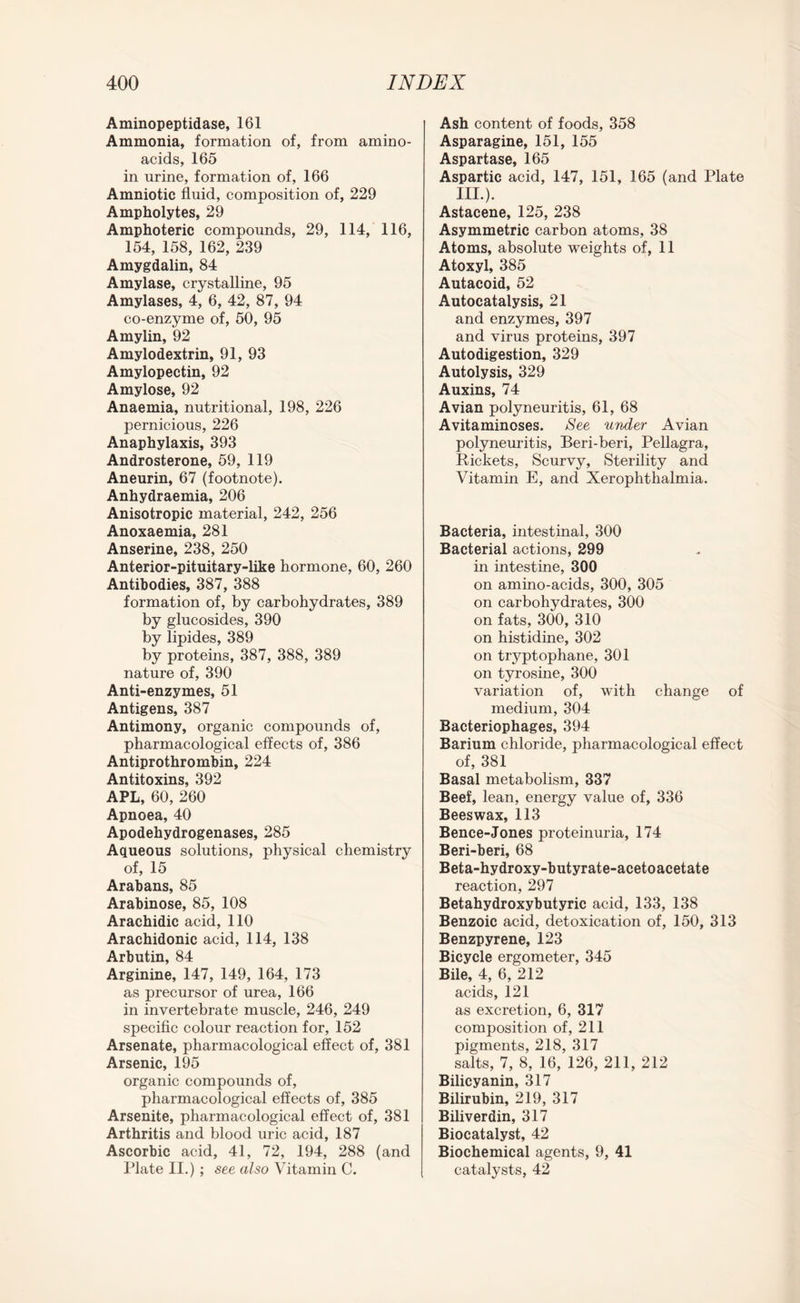 Aminopeptidase, 161 Ammonia, formation of, from amino- acids, 165 in urine, formation of, 166 Amniotic fluid, composition of, 229 Ampholytes, 29 Amphoteric compounds, 29, 114, 116, 154, 158, 162, 239 Amygdalin, 84 Amylase, crystalline, 95 Amylases, 4, 6, 42, 87, 94 co-enzyme of, 50, 95 Amylin, 92 Amylodextrin, 91, 93 Amylopectin, 92 Amylose, 92 Anaemia, nutritional, 198, 226 pernicious, 226 Anaphylaxis, 393 Androsterone, 59, 119 Aneurin, 67 (footnote). Anhydraemia, 206 Anisotropic material, 242, 256 Anoxaemia, 281 Anserine, 238, 250 Anterior-pituitary-like hormone, 60, 260 Antibodies, 387, 388 formation of, by carbohydrates, 389 by glucosides, 390 by lipides, 389 by proteins, 387, 388, 389 nature of, 390 Anti-enzymes, 51 Antigens, 387 Antimony, organic compounds of, pharmacological effects of, 386 Antiprothrombin, 224 Antitoxins, 392 APL, 60, 260 Apnoea, 40 Apodehydrogenases, 285 Aqueous solutions, physical chemistry of, 15 Arabans, 85 Arabinose, 85, 108 Arachidic acid, 110 Arachidonic acid, 114, 138 Arbutin, 84 Arginine, 147, 149, 164, 173 as precursor of urea, 166 in invertebrate muscle, 246, 249 specific colour reaction for, 152 Arsenate, pharmacological effect of, 381 Arsenic, 195 organic compounds of, pharmacological effects of, 385 Arsenite, pharmacological effect of, 381 Arthritis and blood uric acid, 187 Ascorbic acid, 41, 72, 194, 288 (and Plate II.) ; see also Vitamin C. Ash content of foods, 358 Asparagine, 151, 155 Aspartase, 165 Aspartic acid, 147, 151, 165 (and Plate III.). Astacene, 125, 238 Asymmetric carbon atoms, 38 Atoms, absolute weights of, 11 Atoxyl, 385 Autacoid, 52 Autocatalysis, 21 and enzymes, 397 and virus proteins, 397 Autodigestion, 329 Autolysis, 329 Auxins, 74 Avian polyneuritis, 61, 68 Avitaminoses. See under Avian polyneuritis, Beri-beri, Pellagra, Rickets, Scurvy, Sterility and Vitamin E, and Xerophthalmia. Bacteria, intestinal, 300 Bacterial actions, 299 in intestine, 300 on amino-acids, 300, 305 on carbohydrates, 300 on fats, 300, 310 on histidine, 302 on tryptophane, 301 on tyrosine, 300 variation of, with change of medium, 304 Bacteriophages, 394 Barium chloride, pharmacological effect of, 381 Basal metabolism, 337 Beef, lean, energy value of, 336 Beeswax, 113 Bence-Jones proteinuria, 174 Beri-beri, 68 Beta-hydroxy-butyrate-acetoacetate reaction, 297 Betahydroxybutyric acid, 133, 138 Benzoic acid, detoxication of, 150, 313 Benzpyrene, 123 Bicycle ergometer, 345 Bile, 4, 6, 212 acids, 121 as excretion, 6, 317 composition of, 211 pigments, 218, 317 salts, 7, 8, 16, 126, 211, 212 Bilicyanin, 317 Bilirubin, 219, 317 Biliverdin, 317 Biocatalyst, 42 Biochemical agents, 9, 41 catalysts, 42