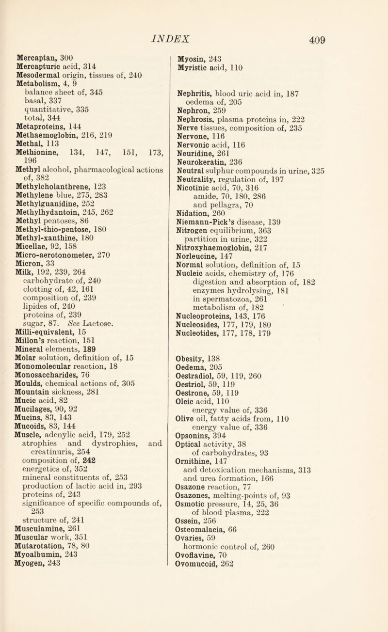 Mercaptan, 300 Mercapturic acid, 314 Mesodermal origin, tissues of, 240 Metabolism, 4, 9 balance sheet of, 345 basal, 337 quantitative, 335 total, 344 Metaproteins, 144 Methaemoglobin, 216, 219 Methal, 113 Methionine, 134, 147, 151, 173, 196 Methyl alcohol, pharmacological actions of, 382 Methylcholanthrene, 123 Methylene blue, 275, 283 Methylguanidine, 252 Methylhydantoin, 245, 262 Methyl pentoses, 86 Methyl-thio-pentose, 180 Methyl-xanthine, 180 Micellae, 92, 158 Micro-aerotonometer, 270 Micron, 33 Milk, 192, 239, 264 carbohydrate of, 240 clotting of, 42, 161 composition of, 239 lipides of, 240 proteins of, 239 sugar, 87. See Lactose. Milli-equivalent, 15 Millon’s reaction, 151 Mineral elements, 189 Molar solution, definition of, 15 Monomolecular reaction, 18 Monosaccharides, 76 Moulds, chemical actions of, 305 Mountain sickness, 281 Mucic acid, 82 Mucilages, 90, 92 Mucins, 83, 143 Mucoids, 83, 144 Muscle, adenylic acid, 179, 252 atrophies and dystrophies, and creatinuria, 254 composition of, 242 energetics of, 352 mineral constituents of, 253 production of lactic acid in, 293 proteins of, 243 significance of specific compounds of, 253 structure of, 241 Musculamine, 261 Muscular work, 351 Mutarotation, 78, 80 Myoalbumin, 243 Myogen, 243 Myosin, 243 Myristic acid, 110 Nephritis, blood uric acid in, 187 oedema of, 205 Nephron, 259 Nephrosis, plasma proteins in, 222 Nerve tissues, composition of, 235 Nervone, 116 Nervonic acid, 116 Neuridine, 261 Neurokeratin, 236 Neutral sulphur compounds in urine, 325 Neutrality, regulation of, 197 Nicotinic acid, 70, 316 amide, 70, 180, 286 and pellagra, 70 Nidation, 260 Niemann-Pick’s disease, 139 Nitrogen equilibrium, 363 partition in urine, 322 Nitroxyhaemoglobin, 217 Norleucine, 147 Normal solution, definition of, 15 Nucleic acids, chemistry of, 176 digestion and absorption of, 182 enzymes hydrolysing, 181 in spermatozoa, 261 metabolism of, 182 Nucleoproteins, 143, 176 Nucleosides, 177, 179, 180 Nucleotides, 177, 178, 179 Obesity, 138 Oedema, 205 Oestradiol, 59, 119, 260 Oestriol, 59, 119 Oestrone, 59, 119 Oleic acid, 110 energy value of, 336 Olive oil, fatty acids from, 110 energy value of, 336 Opsonins, 394 Optical activity, 38 of carbohydrates, 93 Ornithine, 147 and detoxication mechanisms, 313 and urea formation, 166 Osazone reaction, 77 Osazones, melting-points of, 93 Osmotic pressure, 14, 25, 36 of blood plasma, 222 Ossein, 256 Osteomalacia, 66 Ovaries, 59 hormonic control of, 260 Ovoflavine, 70 Ovomucoid, 262