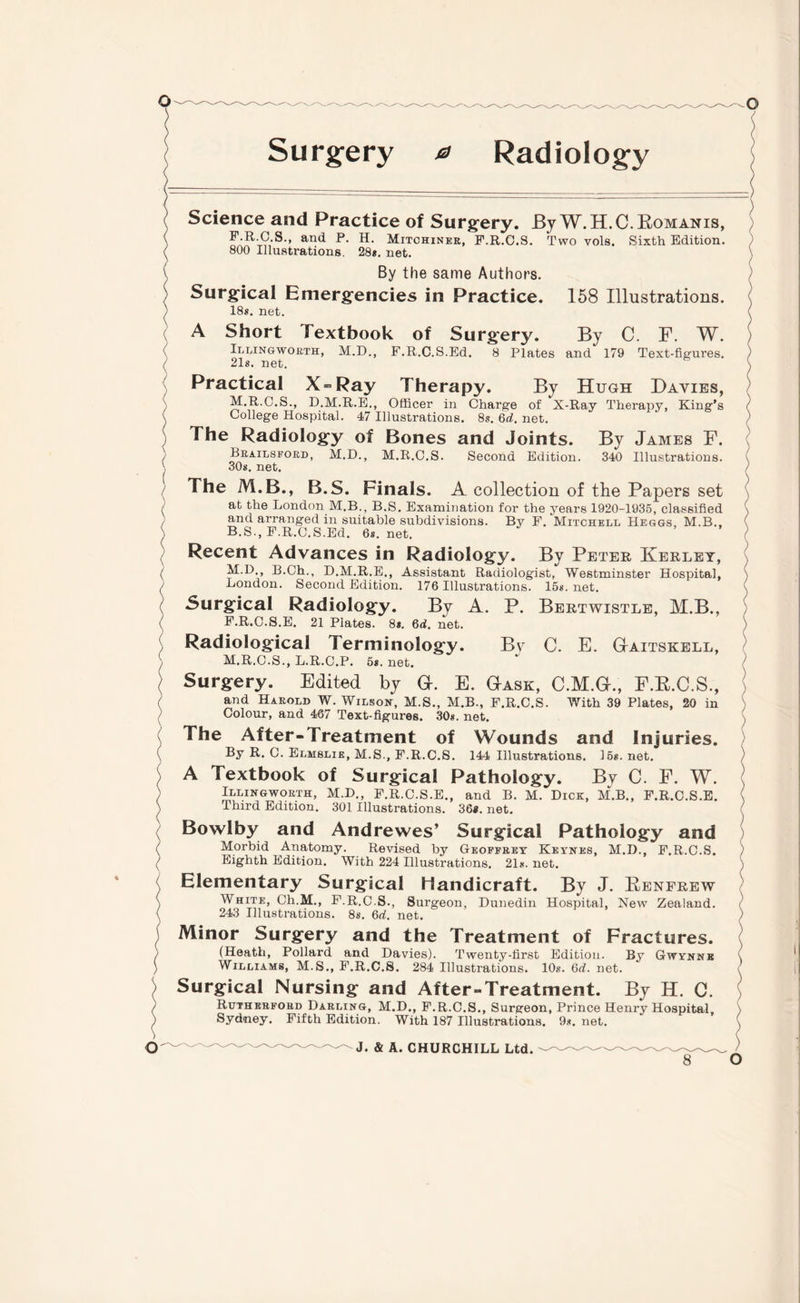 Surgery 0 Radiology 158 Illustrations. By C. F. W. and 179 Text-figures. Science and Practice of Surgery. By W.H.C. Romanis, F.R.C.S., and P. H. Mitohiner, F.R.C.S. Two vols. Sixth Edition. 800 Illustrations. 28*. net. By the same Authors. Surgical Emergencies in Practice. 18*. net. A Short Textbook of Surgery. Illingworth, M.D., F.R.C.S.Ed. 8 Plates 21*. net. Practical X = Ray Therapy. By Hugh Davies, M.R.C.S., D.M.R.E., Officer in Charge of X-Ray Therapy, King’s College Hospital. 47 Illustrations. 8*. Qd. net. The Radiology of Bones and Joints. By James F. Brailsford, M.D., M.R.C.S. Second Edition. 340 Illustrations. 30*. net. The M.B., B.S. Finals. A collection of the Papers set at the London M.B., B.S. Examination for the years 1920-1935, classified and arranged in suitable subdivisions. By F. Mitchell Heggs, M.B., B.S., F.R.C.S.Ed. 6s.net. Recent Advances in Radiology. By Peter Kerley, M.D., B.Ch., D.M.R.E., Assistant Radiologist, Westminster Hospital, London. Second Edition. 176 Illustrations. 15*. net. -Surgical Radiology. By A. P. Bertwistle, M.B., F.R.C.S.E. 21 Plates. 8*. 6<L net. Radiological Terminology. Bv C. E. G-aitskell, M.R.C.S., L.R.C.P. 5s. net. Surgery. Edited by G. E. Gask, C.M.G., F.R.C.S., and Harold W. Wilson, M.S., M.B., F.R.C.S. With 39 Plates, 20 in Colour, and 467 Text-figures. 30*. net. The After-Treatment of Wounds and Injuries. By R. C. Elmslie, M.S., F.R.C.S. 144 Illustrations. 15*. net. A Textbook of Surgical Pathology. By C. F. W. Illingworth, M.D., F.R.C.S.E., and B. M. Dick, M.B., F.R.C.S.E. Third Edition. 301 Illustrations. 36*. net. Bowlby and Andrewes’ Surgical Pathology and Morbid Anatomy. Revised by Geoffrey Keynes, M.D., F.R.C.S. Eighth Edition. With 224 Illustrations. 21*. net. Elementary Surgical Handicraft. By J. Renfrew White, Ch.M., F.R.C.S., Surgeon, Dunedin Hospital, New Zealand. 243 Illustrations. 8s. 6d. net. Minor Surgery and the Treatment of Fractures. (Heath, Pollard and Davies). Twenty-first Edition. By Gwynnb Williams, M.S., F.R.C.S. 284 Illustrations. 10s. 6d. net. Surgical Nursing and After-Treatment. By H. G. Rutherford Darling, M.D., F.R.C.S., Surgeon, Prince Henry Hospital Sydney. Fifth Edition. With 187 Illustrations. 9*. net. J. & A. CHURCHILL Ltd.