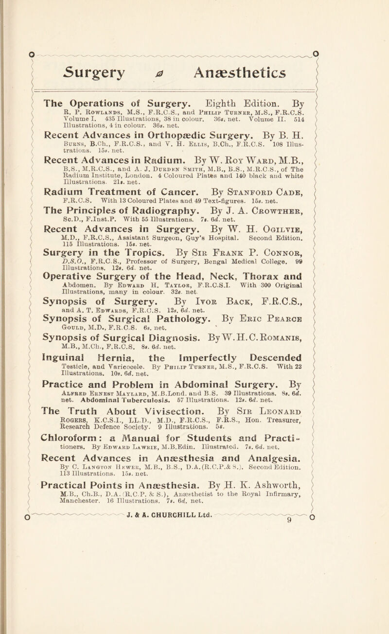 Surgery 0 Anaesthetics ( ) { ( The Operations of Surgery. Eighth Edition. By R. P. Rowlands, M.S., F.R.C.S., and Philip Turner, M.S., F.R.O.S. Volume I. 435 Illustrations, 38 in colour. 36s. net. Volume II. 514 Illustrations, 4 in colour. 36s. net. Recent Advances in Orthopaedic Surgery. By B. H. Burns, B.Ch., F.R.C.S., and V. H. Ellis, B.Ch., F.R.C.S. 108 Illus¬ trations. 15s. net. Recent Advances in Radium. By W. Boy Ward, M.B., B.S., M.R.C.S., and A. J. Durden Smith, M.B., B.S., M.R.C.S., of The Radium Institute, London. 4 Coloured Plates and 140 black and white Illustrations. 21s. net. Radium Treatment of Cancer. By Stanford Cade, F.R.C.S. With 13 Coloured Plates and 49 Text-figures. 15s. net. The Principles of Radiography. By J. A. Crowther, Sc.D,, F.Inst.P. With 55 Illustrations. 7s. 6d. net. Recent Advances in Surgery. By W. H. Ogilvie, M.D., F.R.C.S., Assistant Surgeon, Quy’s Hospital. Second Edition. 115 Illustrations. 15s. net. Surgery in the Tropics. By Sir Frank P. Connor, B.S.O., F.R.C.S., Professor of Surgery, Bengal Medical College. 99 Illustrations. 12s. 6d. net. Operative Surgery of the Head, Neck, Thorax and Abdomen. By Edward H. Taylor, F.R.C.S.I. With 300 Original Illustrations, many in colour. 32e. net Synopsis of Surgery. By Ivor Back, E.B.C.S., and A. T. Edwards, F.R.O.S. 12s. 6d. net. Synopsis of Surgical Pathology. By Eric Pearce Gould, M.D., F.R.C.S. 6s.net. Synopsis of Surgical Diagnosis. By W.H.C.Bomanis, M.B., M.Ch., F.R.C.S. 8s. 6d. net. Inguinal Hernia, the Imperfectly Descended Testicle, and Varicocele. By Philip Turner, M.S., F.R.C.S. With 22 Illustrations. 10s. 6d. net. Practice and Problem in Abdominal Surgery. By Alfred Ernest Maylard, M.B.Lond. and B.S. 39 Illustrations. 8s. 6d. net. Abdominal Tuberculosis. 57 Illustrations. 12s.6d.net. The Truth About Vivisection. By Sir Leonard Rogers, K.C.S.I., LL.D., M.D., F.R.C.S., F.R.S., Hon. Treasurer, Research Defence Society. 9 Illustrations. 5s. ) ) ) Chloroform: a Manual for Students and Practi¬ tioners. By Edward Lawr.ie, M.B.Edin. Illustrated. 7s. 6d. net. Recent Advances in Anaesthesia and Analgesia. By C. Langton Hewer, M.B., B.S., D.A. (R.C.P.&S.). Second Edition. 113 Illustrations. 15s. net. ( Practical Points in Anaesthesia. By H. K. Ashworth, M.B., Ch.B., D.A.'R.C.P. & S.), Amesthetist to the Royal Infirmary, ) Manchester. 16 Illustrations. 7s. 6d. net. )