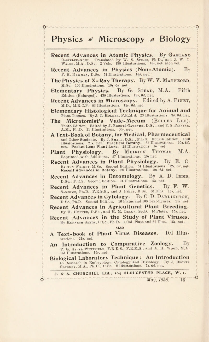 Physics 0 Microscopy 0 Biology Recent Advances in Atomic Physics. By Gaetano Castklfranchi. Translated by W. S. Stilks, Ph.D., and J. W. T. ( Walsh, M.A., D.Sc. 2 Vols. 190 Illustrations. 15s. net. each vol. Recent Advances in Physics (Non-Atomic). By F. H. Newman, D.Sc. 51 Illustrations. 15«. net. ; The Physics of X-Ray Therapy. By W. V. Mayneoed, M.Sc. 106 Illustrations. 10*. 6rf. net. Elementary Physics. By G. Stead, M.A. Fifth Edition (Enlarged). 430 Illustrations. 12*. 6rf. net. Recent Advances in Microscopy. Edited by A. Piney, M.D., M.R.C.P 83 Illustrations. 12*. 6rf. net. Elementary Histological Technique for Animal and Plant Tissues. By J. T. Holder, F.R.M.S. 23 Illustrations. 7*. 6d. net. The Microtomist’s Vade-Mecum (Bolles Lee). ( Tenth Edition. Edited by J. Bronte Gatenby, D.Sc., and T. S. Painter, A.M., Ph.D. 11 Illustrations. 30*. net. A Text-Book of Botany, for Medical, Pharmaceutical and Other Students. By J. Small, D.Sc., F.L.S. Fourth Edition. 1350 Illustrations. 21*. net. Practical Botany. 35 Illustrations. 10*. 6rf. net. Pocket Lens Plant Lore. 25 Illustrations. 5s. net. Plant Physiology. By Meirion Thomas, M.A. Reprinted with Additions. 57 Illustrations. 15* net. ( Recent Advances in Plant Physiology. By E. C. Bakton-Wright, M.Sc. Second Edition. 54 Illustrations. 12s.6rf.net. Recent Advances in Botany. 60 Illustrations. 12*. 6rf. net. Recent Advances in Entomology. By A. D. Imms, D.Sc., F.R.S. Second Edition. 94 Illustrations. 15*. net. Recent Advances in Plant Genetics. By F. W. Sansomk, Ph.D., F.R.S.E., and J. Philp, B.Sc. 56 lllus. 15s. net. Recent Advances in Cytology. By C. D. Darlington, D.Sc., Ph.D. Second Edition. 16 Plates and 160 Text-figures. 21s.net. Recent Advances in Agricultural Plant Breeding. By H. Hunter., D.Sc., and H. M. Leake, Sc.D. 16 Plates. 15s. net. Recent Advances in the Study of Plant Viruses. By Kenneth Smith, D.Sc., Ph.D. 1 Col. Plate and 67 lllus. 15s. net. ALSO A Text-book of Plant Virus Diseases. 101 Illus¬ trations. ‘21s. net. An Introduction to Comparative Zoology. By F. G. Sahel Whitfield, F.R.E.S., F.R.M.S., and A. H. Wood, M.A. 141 Illustrations. 15s. net. Biological Laboratory Technique: An Introduction to Research in Embryology, Cytology and Histology. By J. Bronte Gatenby, M.A., Ph.D., D.Sc. 8 Illustrations. 7*. 6rf. net. ( J. & A. CHURCHILL Ltd., 104 GLOUCESTER PLACE, W. 1.