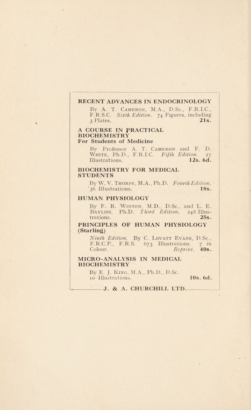 RECENT ADVANCES IN ENDOCRINOLOGY By A. T. Cameron, M.A., D.Sc., F.R.I.C., F.R.S.C. Sixth Edition. 74 Figures, including 3 Plates. 21s. A COURSE IN PRACTICAL BIOCHEMISTRY For Students of Medicine By Professor A. T. Cameron and F. D. White, Ph.D., F.R.I.C. Fifth Edition. 27 Illustrations. I2s. 6d. BIOCHEMISTRY FOR MEDICAL STUDENTS By W. V. Thorpe, M.A., Ph.D. Fourth Edition. '36 Illustrations. 18s. HUMAN PHYSIOLOGY By F. R. Winton, M.D., D.Sc., and L. E. Bayliss, Ph.D. Third Edition. 248 Illus¬ trations. 25s. PRINCIPLES OF HUMAN PHYSIOLOGY (Starling) Ninth Edition. By C. Lovatt Evans, D.Sc., F.R.C.P., F.R.S. 673 Illustrations. 7 in Colour. Reprint. 40s. MICRO-ANALYSIS IN MEDICAL BIOCHEMISTRY By E. J. King, M.A., Ph.D., D.Sc. 10 Illustrations. 10s. 6d. -I-J. & A. CHURCHILL LTD.—_