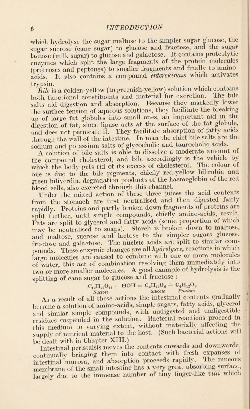 which hydrolyse the sugar maltose to the simpler sugar glucose, the sugar sucrose (cane sugar) to glucose and fructose, and the sugai lactose (milk sugar) to glucose and galactose. It contains proteolytic enzymes which split the large fragments of the protein molecules (proteoses and peptones) to smaller fragments and finally to amino- acids. It also contains a compound enterokinase which activates trypsin. Bile is a golden-yellow (to greenish-yellow) solution which contains both functional constituents and material for excretion. The bile salts aid digestion and absorption. Because they markedly lower the surface tension of aqueous solutions, they facilitate the breaking up of large fat globules into small ones, an important aid in the digestion of fat, since lipase acts at the surface of the fat globule, and does not permeate it. They facilitate absorption of fatty acids through the wall of the intestine. In man the chief bile salts aie the sodium and potassium salts of glycocholic and taurocholic acids. A solution of bile salts is able to dissolve a moderate amount of the compound cholesterol, and bile accordingly is the vehicle by which the body gets rid of its excess of cholesterol. The colour of bile is due to the bile pigments, chiefly red-yellow bilirubin and green biliverdin, degradation products of the haemoglobin of the red blood cells, also excreted through this channel. . . Under the mixed action of these three juices the acid contents from the stomach are first neutralised and then digested fairly rapidly. Proteins and partly broken down fragments of proteins are split further, until simple compounds, chiefly amino-acids, result. Fats are split to glycerol and fatty acids (some proportion of which may be neutralised to soaps). Starch is broken down to maltose, and maltose, sucrose and lactose to the simpler sugars glucose, fructose and galactose. The nucleic acids are split to similar com¬ pounds. These enzymic changes are all hydrolyses, reactions in which large molecules are caused to combine with one or more molecules of water, this act of combination resolving them immediately into two or more smaller molecules. A good example of hydiolysis is the splitting of cane sugar to glucose and fructose . C12H22On + HOH = C6H1206 + C6H1206 Sucrose Glucose Fructose , As a result of all these actions the intestinal contents giaduallv j become a solution of amino-acids, simple sugars, fatty acids glycerol and similar simple compounds, with undigested and undigestible residues suspended in the solution. Bacterial reactions pioceed in this medium to varying extent, without materially affecting the supply of nutrient material to the host. (Such bacterial actions will be dealt with in Chapter XIII.) Intestinal peristalsis moves the contents onwards and downwards continually bringing them into contact with fresh expanses of intestinal mucosa, and absorption proceeds rapidly. The mucous membrane of the small intestine has a very great absorbing surface largely due to the immense number of tiny finger-like villi which