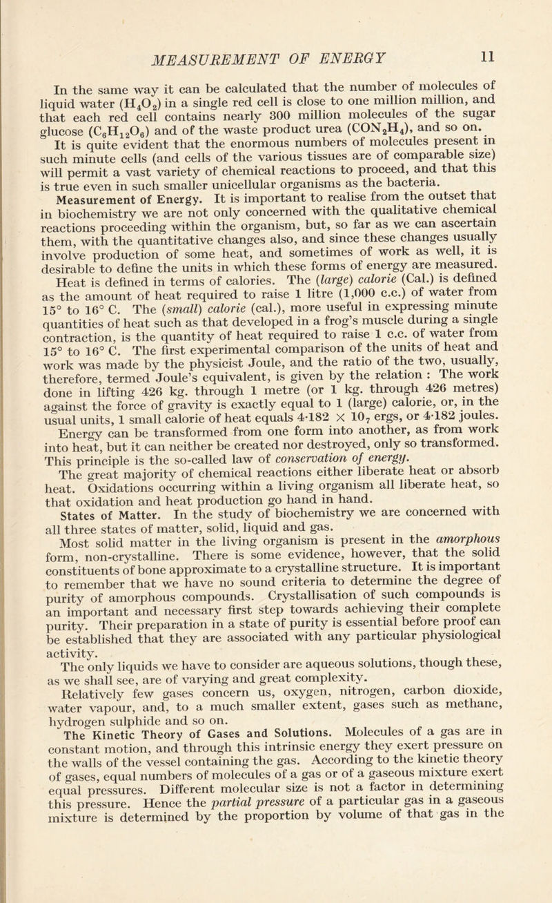 In the same way it can be calculated that the number of molecules of liquid water (H402) in a single red cell is close to one million million, and that each red cell contains nearly 300 million molecules of the sugar glucose (C6H1206) and of the waste product urea (CON2H4), and so on. It is quite evident that the enormous numbers of molecules present in such minute cells (and cells of the various tissues are of comparable size) will permit a vast variety of chemical reactions to proceed, and that this is true even in such smaller unicellular organisms as the bacteria. Measurement of Energy. It is important to realise from the outset that in biochemistry we are not only concerned with the qualitative chemical reactions proceeding within the organism, but, so far as we can ascertain them, with the quantitative changes also, and since these changes usually involve production of some heat, and sometimes of work as well, it is desirable to define the units in which these forms of energy are measured. Heat is defined in terms of calories. The (large) calorie (Cal.) is defined as the amount of heat required to raise 1 litre (1,000 c.c.) of water from 15° to 16° C. The (small) calorie (cal.), more useful in expressing minute quantities of heat such as that developed in a frog’s muscle during a single contraction, is the quantity of heat required to raise 1 c.c. of water from 15° to 16° C. The first experimental comparison of the units of heat and work was made by the physicist Joule, and the ratio of the two, usually, therefore, termed Joule’s equivalent, is given by the relation : The work done in lifting 426 kg. through 1 metre (or 1 kg. through 426 metres) against the force of gravity is exactly equal to 1 (large) calorie, or, in the usual units, 1 small calorie of heat equals 4*182 X 107 ergs, or 4*182 joules. Energy can be transformed from one form into another, as from work into heat, but it can neither be created nor destroyed, only so transformed. This principle is the so-called law of conservation of energy. The great majority of chemical reactions either liberate heat or absorb heat. Oxidations occurring within a living organism all liberate heat, so that oxidation and heat production go hand in hand. States of Matter. In the study of biochemistry we are concerned with all three states of matter, solid, liquid and gas. Most solid matter in the living organism is present in the amorphous form, non-crystalline. There is some evidence, however, that the solid constituents of bone approximate to a crystalline structure. It is important to remember that we have no sound criteria to determine the degree of purity of amorphous compounds. Crystallisation of such compounds is an important and necessary first step towards achieving their complete purity. Their preparation in a state of purity is essential before proof can be established that they are associated with any particular physiological activity. . The only liquids we have to consider are aqueous solutions, though these, as we shall see, are of varying and great complexity. Relatively few gases concern us, oxygen, nitrogen, carbon dioxide, water vapour, and, to a much smaller extent, gases such as methane, hydrogen sulphide and so on. The Kinetic Theory of Gases and Solutions. Molecules of a gas are in constant motion, and through this intrinsic energy they exert pressure on the walls of the vessel containing the gas. According to the kinetic theory of gases, equal numbers of molecules of a gas or of a gaseous mixture exert equal pressures. Different molecular size is not a factor in determining this pressure. Hence the partial pressure of a particular gas in a gaseous mixture is determined by the proportion by volume of that gas in the