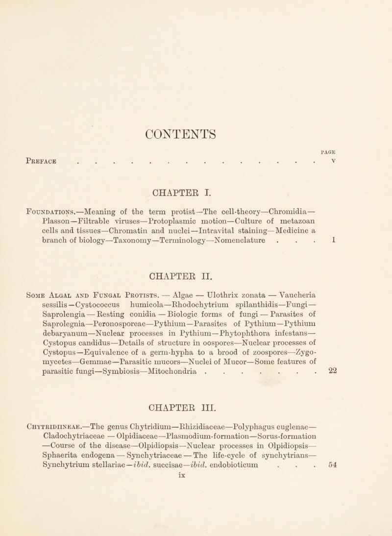 Preface PAGE V CHAPTER I. Foundations.—Meaning of the term protist—The cell-theory—Chromidia— Plasson—Filtrable viruses—Protoplasmic motion—Culture of metazoan cells and tissues—Chromatin and nuclei—Intravital staining—Medicine a branch of biology—Taxonomy—Terminology—Nomenclature . . . 1 CHAPTER II. Some Algal and Fungal Protists. — Algae — Ulothrix zonata — Vaucheria sessilis—Cystococcus humicola—Rhodochytrium spilanthidis—Fungi— Saprolengia — Resting conidia — Biologic forms of fungi — Parasites of Saprolegnia—Peronosporeae—Pythium—Parasites of Pythium—Pythium debaryanum—Nuclear processes in Pythium—Phytophthora infestans— Cystopus candidus—Details of structure in oospores—Nuclear processes of Cystopus—Equivalence of a germ-hypha to a brood of zoospores—-Zygo¬ mycetes—Gemmae—Parasitic mucors—Nuclei of Mucor—Some features of parasitic fungi—Symbiosis—Mitochondria.22 CHAPTER III. Chytridiineae.—The genus Chytridium—Rhizidiaceae—Polyphagus euglenae— Cladochytriaceae — Olpidiaceae—Plasmodium-formation—Sorus-formation —Course of the disease—Olpidiopsis—Nuclear processes in Olpidiopsis— Sphaerita endogena — Synchytriaceae — The life-cycie of synchytrians— Synchytrium stellariae—ibid, succisae—ibid, endobioticum ... 54