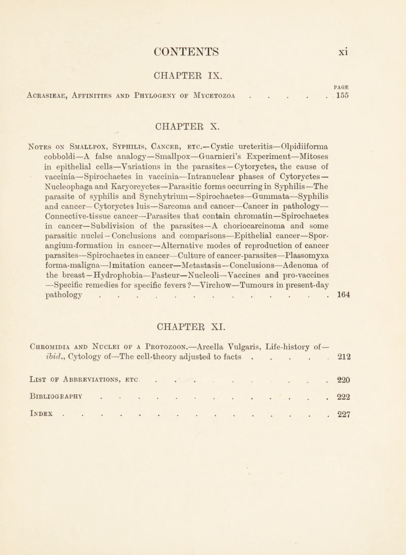 CHAPTEE IX. Acrasieae, Affinities and Phylogeny of Mycetozoa CHAPTER X. Notes on Smallpox, Syphilis, Cancer, etc.—Cystic ureteritis—Olpidiiforma cobboldi—A false analogy—Smallpox—Guarnieri’s Experiment—Mitoses in epithelial cells—Variations in the parasites —Cytoryctes, the cause of vaccinia—Spirochaetes in vaccinia—Intranuclear phases of Cytoryctes — Nucleophaga and Karyorcyctes—Parasitic forms occurring in Syphilis—The parasite of syphilis and Synchytrium—Spirochaetes—Gummata—Syphilis and cancer—Cytoryctes luis—Sarcoma and cancer—Cancer in pathology— Connective-tissue cancer—Parasites that contain chromatin—Spirochaetes in cancer—Subdivision of the parasites—A choriocarcinoma and some parasitic nuclei —Conclusions and comparisons—Epithelial cancer—Spor¬ angium-formation in cancer—Alternative modes of reproduction of cancer parasites—Spirochaetes in cancer—Culture of cancer-parasites—Plassomyxa forma-maligna—1 mitation cancer—Metastasis—Conclusions—Adenoma of the breast—Hydrophobia—Pasteur—Nucleoli—Vaccines and pro-vaccines —Specific remedies for specific fevers ?—Virchow—Tumours in present-day pathology ....... ...... CHAPTEE XI. Chromidia and Nuclei of a Protozoon.—Arcella Vulgaris, Life-history of— ibid., Cytology of—The cell-theory adjusted to facts . List of Abbreviations, etc. Bibliography. PAGE 155 164 212 220 222 Index 227