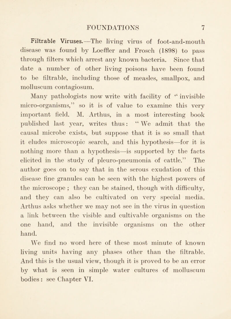 Filtrable Viruses.—The living virus of foot-and-mouth disease was found by Loeffler and Frosch (1898) to pass through filters which arrest any known bacteria. Since that date a number of other living poisons have been found to be filtrable, including those of measles, smallpox, and molluscum contagiosum. Many pathologists now write with facility of “ invisible micro-organisms,” so it is of value to examine this very important field. M. Arthus, in a most interesting book published last year, writes thus: “ We admit that the causal microbe exists, but suppose that it is so small that it eludes microscopic search, and this hypothesis—for it is nothing more than a hypothesis—is supported by the facts elicited in the study of pleuro-pneumonia of cattle.” The author goes on to say that in the serous exudation of this disease fine granules can be seen with the highest powers of the microscope ; they can be stained, though with difficulty, and they can also be cultivated on very special media, Arthus asks whether we may not see in the virus in question a link between the visible and cultivable organisms on the one hand, and the invisible organisms on the other hand. We find no word here of these most minute of known living units having any phases other than the filtrable. And this is the usual view, though it is proved to be an error by what is seen in simple water cultures of molluscum bodies : see Chapter VI.