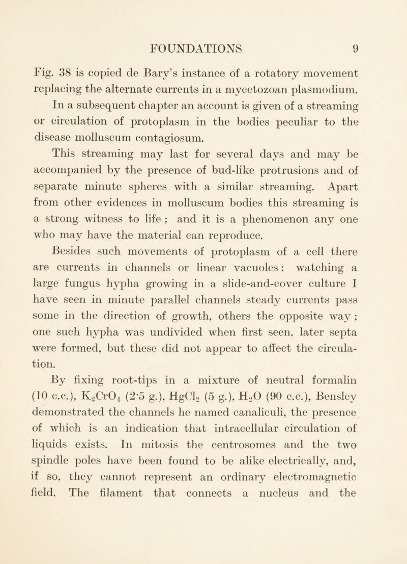 Fig. 38 is copied de Bary’s instance of a rotatory movement replacing the alternate currents in a mycetozoan plasmodium. In a subsequent chapter an account is given of a streaming or circulation of protoplasm in the bodies peculiar to the disease molluscum contagiosum. This streaming may last for several days and may be accompanied by the presence of bud-like protrusions and of separate minute spheres with a similar streaming. Apart from other evidences in molluscum bodies this streaming is a strong witness to life : and it is a phenomenon any one who may have the material can reproduce. Besides such movements of protoplasm of a cell there are currents in channels or linear vacuoles: watching a large fungus hypha growing in a slide-and-cover culture I have seen in minute parallel channels steady currents pass some in the direction of growth, others the opposite way ; one such hypha was undivided when first seen, later septa were formed, but these did not appear to affect the circula¬ tion. By fixing root-tips in a mixture of neutral formalin (10 c.c.), K2Cr04 (2*5 g.), HgCh (5 g.)> H20 (90 c.c.), Bensley demonstrated the channels he named canaliculi, the presence of which is an indication that intracellular circulation of liquids exists. In mitosis the centrosomes and the two spindle poles have been found to be alike electrically, and, if so, they cannot represent an ordinary electromagnetic field. The filament that connects a nucleus and the