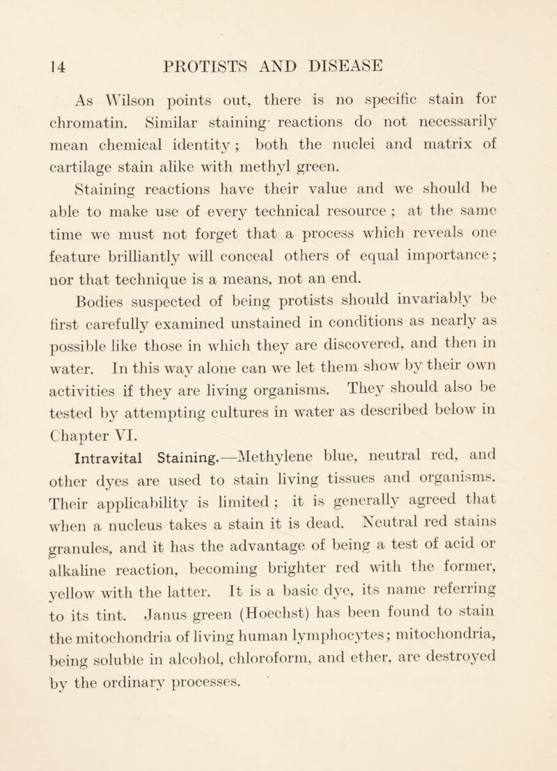 As Wilson points out, there is no specific stain for chromatin. Similar staining' reactions do not necessarily mean chemical identity; both the nuclei and matrix of cartilage stain alike with methyl green. Staining reactions have their value and we should be able to make use of every technical resource ; at the same •y time we must not forget that a process which reveals one feature brilliantly will conceal others of equal importance; nor that technique is a means, not an end. Bodies suspected of being protists should invariably be first carefully examined unstained in conditions as nearly as possible like those in which they are discovered, and then in water. In this wav alone can we let them show by their own activities if they are living organisms. They should also be tested by attempting cultures in water as described below in Chapter VI. Intravital Staining.—Methylene blue, neutral red, and other dyes are used to stain living tissues and organisms. Their applicability is limited ; it is generally agreed that when a nucleus takes a stain it is dead. Neutral red stains granules, and it has the advantage of being a test of acid 01 alkaline reaction, becoming brighter red with the former, yellow with the latter. It is a basic dye, its name referring to its tint. Janus green (Hoechst) has been found to stain the mitochondria of living human lymphocytes; mitochondria, being soluble in alcohol, chloroform, and ether, are destroyed by the ordinary processes.