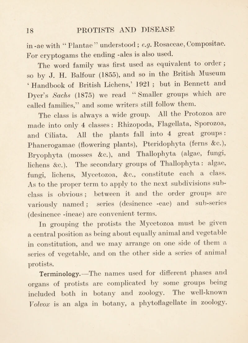 in -ae with “ Plantae ” understood ; e.g. Rosaceae, Compositae. For cryptogams the ending -ales is also used. The word family was first used as equivalent to order ; so by J. H. Balfour (1855), and so in the British Museum c Handbook of British Lichens,’ 1921 ; but in Bennett and Dyers Sachs (1875) we read “ Smaller groups which are called families,” and some writers still follow them. The class is always a wide group. All the Protozoa are made into only 4 classes : Rhizopoda, Flagellata, Sporozoa, and Ciliata. All the plants fall into 4 great groups: Phanerogamae (flowering plants), Pteridophyta (ferns &c.), Rryopliyta (mosses &c.), and Thallophyta (algae, fungi, lichens &c.). The secondary groups of Thallophyta: algae, fungi, lichens, Mvcetozoa, &c., constitute each a class. As to the proper term to apply to the next subdivisions sub¬ class is obvious; between it and the order groups are variously named; series (desinence -eae) and sub-series (desinence -ineae) are convenient terms. In grouping the protists the Mycetozoa must be given a central position as being about equally animal and vegetable in constitution, and we may arrange on one side of them a series of vegetable, and on the other side a series of animal protists. Terminology.—The names used for different phases and organs of protists are complicated by some groups being included both in botany and zoology. The well-known Volvox is an alga in botany, a phytoflagellate in zoology.