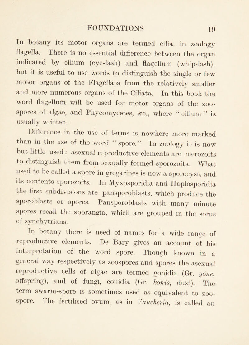 In botany its motor organs are termed cilia, in zoology flagella. There is no essential difference between the organ indicated by cilinm (eye-lash) and flagellum (whip-lash), but it is useful to use words to distinguish the single or few motor organs of the Flagellata from the relatively smaller and more numerous organs of the Ciliata. In this book the word flagellum will be used for motor organs of the zoo¬ spores of algae, and Phycomycetes, <fcc., where “ cilium ” is> usually written. Difference in the use of terms is nowhere more marked than m the use of the word “ spore.” In zoology it is now bub little used: asexual reproductive elements are merozoits to distinguish them from sexually formed sporozoits. What used to be called a spore in gregarines is now a sporocyst, and its contents sporozoits. In Myxosporidia and Haplosporidia the first subdivisions are pansporoblasts, which produce the sporoblasts or spores. Pansporoblasts with many minute spores recall the sporangia, which are grouped in the sorus of synchytrians. In botany there is need of names for a wide range of reproductive elements. De Bary gives an account of his interpretation of the word spore. Though known in a general way respectively as zoospores and spores the asexual reproductive cells of algae are termed gonidia (Gr. gone, offspring), and of fungi, conidia (Gr. konis, dust). The term swarm-spore is sometimes used as equivalent to zoo¬ spore. The fertilised ovum, as in Vaucheria, is called an