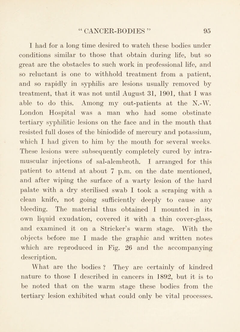I had for a long time desired to watch these bodies under conditions similar to those that obtain during life, but so great are the obstacles to such work in professional life, and so reluctant is one to withhold treatment from a patient, and so rapidly in syphilis are lesions usually removed by treatment, that it was not until August 31, 1901, that I was able to do this. Among my out-patients at the N.-W. London Hospital was a man who had some obstinate tertiary syphilitic lesions on the face and in the mouth that resisted full doses of the biniodide of mercury and potassium, which I had given to him by the mouth for several weeks, These lesions were subsequently completely cured by intra¬ muscular injections of sal-alembroth. I arranged for this patient to attend at about 7 p.m. on the date mentioned, and after wiping the surface of a warty lesion of the hard palate with a dry sterilised swab I took a scraping with a clean knife, not going sufficiently deeply to cause any bleeding. The material thus obtained I mounted in its own liquid exudation, covered it with a thin cover-glass, and examined it on a Strieker’s warm stage. With the objects before me I made the graphic and written notes which are reproduced in Fig. 26 and the accompanying description. What are the bodies ? They are certainly of kindred nature to those I described in cancers in 1892, but it is to be noted that on the warm stage these bodies from the tertiary lesion exhibited what could only be vital processes.