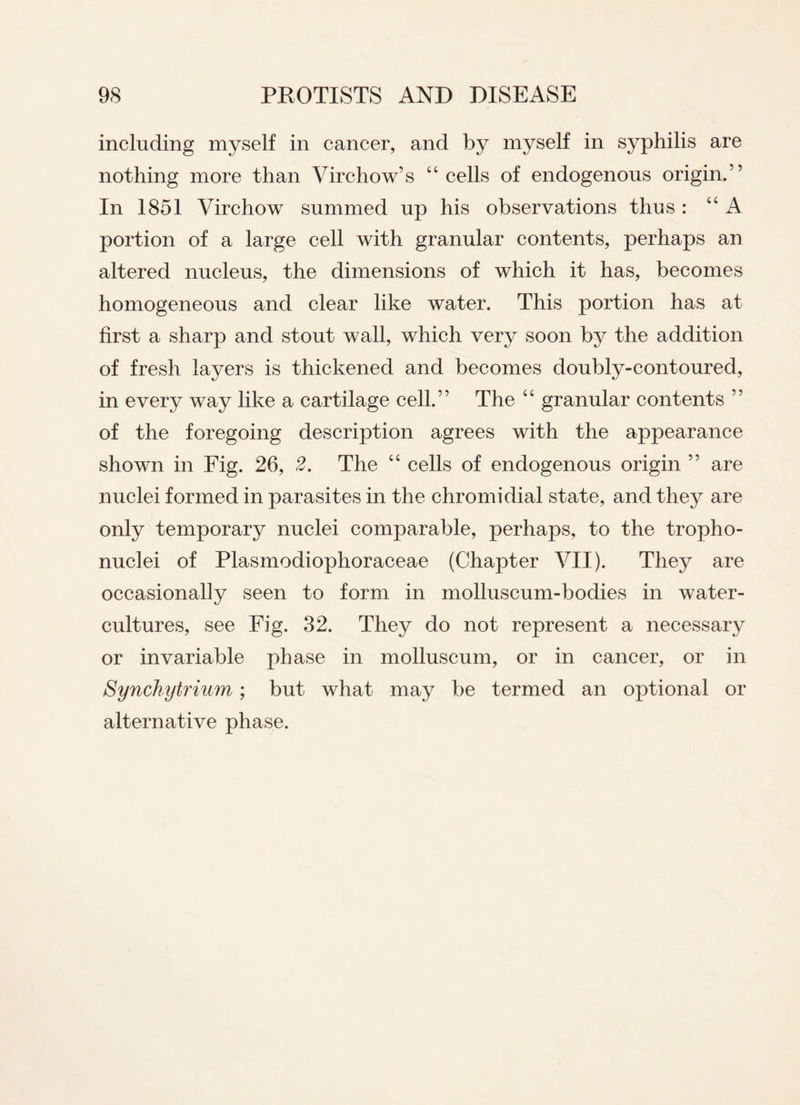 including myself in cancer, and by myself in syphilis are nothing more than Virchow’s “ cells of endogenous origin.” In 1851 Virchow summed up his observations thus : “A portion of a large cell with granular contents, perhaps an altered nucleus, the dimensions of which it has, becomes homogeneous and clear like w'ater. This portion has at first a sharp and stout wall, which very soon by the addition of fresh layers is thickened and becomes doubly-contoured, in every way like a cartilage cell.” The “ granular contents ” of the foregoing description agrees with the appearance shown in Fig. 26, 2. The “ cells of endogenous origin ” are nuclei formed in parasites in the chromidial state, and they are only temporary nuclei comparable, perhaps, to the tropho- nuclei of Plasmodiophoraceae (Chapter VII). They are occasionally seen to form in molluscum-bodies in water- cultures, see Fig. 32. They do not represent a necessary or invariable phase in molluscum, or in cancer, or in Synchytrium; but what may be termed an optional or alternative phase.