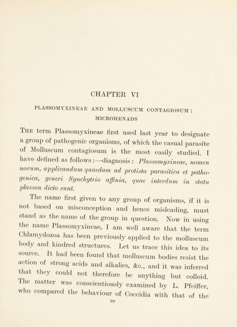 CHAPTER VI PLASSOMYXINEAE AND MOLLUSCUM CONTAGIOSUM : MICROHENADS The term Plassomyxineae first used last year to designate a group of pathogenic organisms, of which the casual parasite of Molluscum contagiosum is the most easily studied, I have defined as follows diagnosis : Plassomyxineae, nomen novum, applicandum quaedam ad protista parasitica et patho- gemca, generi Synchytrio affinia, quae interdum in statu plasson dido sunt. The name first given to any group of organisms, if it is not based on misconception and hence misleading, must stand as the name of the group in question. Now in using the name Plassomyxineae, I am well aware that the term Chlamydozoa has been previously applied to the molluscum body and kindred structures. Let us trace this idea to its source. It had been found that molluscum bodies resist the action of strong acids and alkalies, &c., and it was inferred that they could not therefore be anything but colloid. I he matter was conscientiously examined by L. Pfeiffer who compared the behaviour of Coccidia with that of the