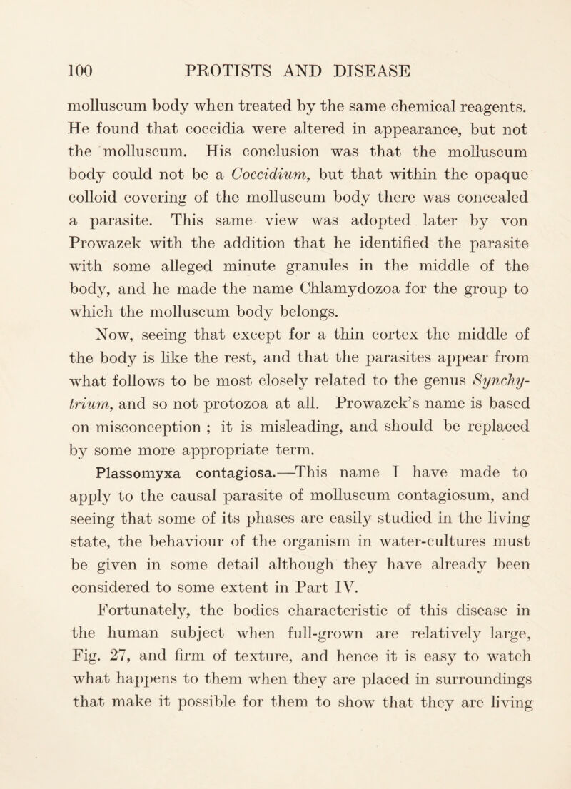 molluscum body when treated by the same chemical reagents. He found that coccidia were altered in appearance, but not the molluscum. His conclusion was that the molluscum body could not be a Cocciclium, but that within the opaque colloid covering of the molluscum body there was concealed a parasite. This same view was adopted later by von Prowazek with the addition that he identified the parasite with some alleged minute granules in the middle of the body, and he made the name Chlamydozoa for the group to which the molluscum body belongs. Now, seeing that except for a thin cortex the middle of the body is like the rest, and that the parasites appear from what follows to be most closely related to the genus Synchy- trium, and so not protozoa at all. Prowazek’s name is based on misconception ; it is misleading, and should be replaced by some more appropriate term. Plassomyxa contagiosa.—This name I have made to apply to the causal parasite of molluscum contagiosum, and seeing that some of its phases are easily studied in the living state, the behaviour of the organism in water-cultures must be given in some detail although they have already been considered to some extent in Part IV. Fortunately, the bodies characteristic of this disease in the human subject when full-grown are relatively large, Fig. 27, and firm of texture, and hence it is easy to watch what happens to them when they are placed in surroundings that make it possible for them to show that they are living
