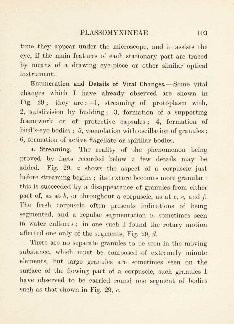 time they appear under the microscope, and it assists the eye, if the main features of each stationary part are traced by means of a drawing eye-piece or other similar optical instrument. Enumeration and Details of Vital Changes.—Some vital changes which I have already observed are shown in Fig. 29 ; they are:—1, streaming of protoplasm with, 2, subdivision by budding ; 3, formation of a supporting framework or of protective capsules ; 4, formation of bird’s-eye bodies ; 5, vacuolation with oscillation of granules : 6, formation of active flagellate or spirillar bodies. i. Streaming.—The reality of the phenomenon being proved by facts recorded below a few details may be added. Fig. 29, a shows the aspect of a corpuscle just before streaming begins ; its texture becomes more granular : this is succeeded by a disappearance of granules from either part of, as at b, or throughout a corpuscle, as at c, e, and /. The fresh corpuscle often presents indications of being segmented, and a regular segmentation is sometimes seen in water cultures ; in one such I found the rotary motion affected one only of the segments, Fig. 29, d. There are no separate granules to be seen in the moving substance, which must be composed of extremely minute elements, but large granules are sometimes seen on the surface of the flowing part of a corpuscle, such granules I have observed to be carried round one segment of bodies such as that shown in Fig. 29, c.