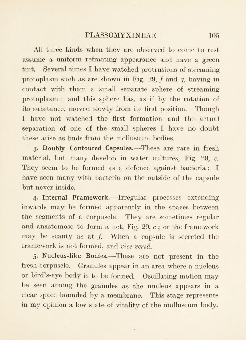 All three kinds when they are observed to come to rest assume a uniform refracting appearance and have a green tint. Several times I have watched protrusions of streaming protoplasm such as are shown in Eig. 29, / and g, having in contact with them a small separate sphere of streaming protoplasm ; and this sphere has, as if by the rotation of its substance, moved slowly from its first position. Though I have not watched the first formation and the actual separation of one of the small spheres I have no doubt these arise as buds from the molluscum bodies. 3. Doubly Contoured Capsules.—These are rare in fresh material, but many develop in water cultures, Fig. 29, e. They seem to be formed as a defence against bacteria : I have seen many with bacteria on the outside of the capsule but never inside. 4. Internal Framework.—Irregular processes extending inwards may be formed apparently in the spaces between the segments of a corpuscle. They are sometimes regular and anastomose to form a net, Fig. 29, c ; or the framework may be scanty as at /. When a capsule is secreted the framework is not formed, and vice versa. 5. Nucleus-like Bodies.—These are not present in the fresh corpuscle. Granules appear in an area where a nucleus or bird’s-eye body is to be formed. Oscillating motion may be seen among the granules as the nucleus appears in a clear space bounded by a membrane. This stage represents in my opinion a low state of vitality of the molluscum body.