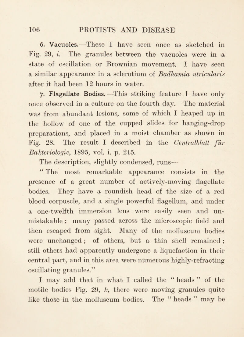 6. Vacuoles.—These I have seen once as sketched in Fig. 29, i. The granules between the vacuoles were in a state of oscillation or Brownian movement. I have seen a similar appearance in a sclerotium of Badkamia utricularis after it had been 12 hours in water. 7. Flagellate Bodies.—This striking feature I have only once observed in a culture on the fourth day. The material was from abundant lesions, some of which I heaped up in the hollow of one of the cupped slides for hanging-drop preparations, and placed in a moist chamber as shown in Fig. 28. The result I described in the Centralblatt fur BaJcteriologie, 1895, vol. i. p. 245. The description, slightly condensed, runs— “ The most remarkable appearance consists in the presence of a great number of actively-moving flagellate bodies. They have a roundish head of the size of a red blood corpuscle, and a single powerful flagellum, and under a one-twelfth immersion lens were easily seen and un¬ mistakable ; many passed across the microscopic field and then escaped from sight. Many of the molluscum bodies were unchanged; of others, but a thin shell remained ; still others had apparently undergone a liquefaction in their central part, and in this area were numerous highly-refracting oscillating granules.” I mav add that in what I called the “ heads ” of the motile bodies Fig. 29, k, there were moving granules quite like those in the molluscum bodies. The “ heads ” may be