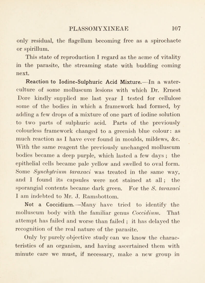 only residual, the flagellum becoming free as a spirochaete or spirillum. This state of reproduction I regard as the acme of vitality in the parasite, the streaming state with budding coming next. Reaction to Iodine-Sulphuric Acid Mixture.—-In a water- culture of some molluscum lesions with which Dr. Ernest Dore kindly supplied me last year I tested for cellulose some of the bodies in which a framework had formed, by adding a few drops of a mixture of one part of iodine solution to two parts of sulphuric acid. Parts of the previously colourless framework changed to a greenish blue colour: as much reaction as I have ever found in moulds, mildews, &c. With the same reagent the previously unchanged molluscum bodies became a deep purple, which lasted a few days ; the epithelial cells became pale yellow and swelled to oval form. Some Synchytrium taraxaci was treated in the same way, and I found its capsules were not stained at all; the sporangial contents became dark green. For the S. taraxaci I am indebted to Mr. J. Ramsbottom. Not a Coccidium.—-Many have tried to identify the molluscum body with the familiar genus Coccidium. That attempt has failed and worse than failed ; it has delayed the recognition of the real nature of the parasite. Only by purely objective study can we know the charac¬ teristics of an organism, and having ascertained them with minute care we must, if necessary, make a new group in
