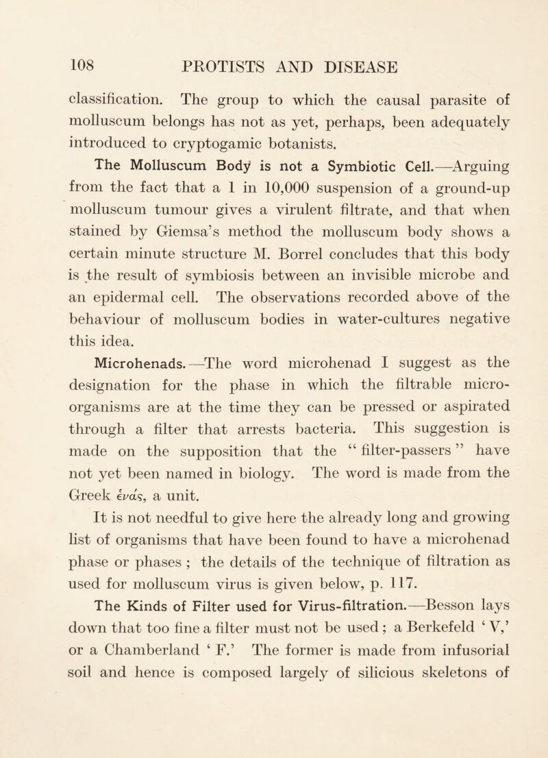 classification. The group to which the causal parasite of molluscum belongs has not as yet, perhaps, been adequately introduced to cryptogamic botanists. The Molluscum Body is not a Symbiotic Cell.—Arguing from the fact that a 1 in 10,000 suspension of a ground-up molluscum tumour gives a virulent filtrate, and that when stained by Giemsa’s method the molluscum body shows a certain minute structure M. Borrel concludes that this body is the result of symbiosis between an invisible microbe and an epidermal cell. The observations recorded above of the behaviour of molluscum bodies in water-cultures negative this idea. Microhenads.—The word microhenad I suggest as the designation for the phase in which the filtrable micro¬ organisms are at the time they can be pressed or aspirated through a filter that arrests bacteria. This suggestion is made on the supposition that the 44 filter-passers ” have not yet been named in biology. The word is made from the Greek e^ak, a unit. It is not needful to give here the already long and growing list of organisms that have been found to have a microhenad phase or phases ; the details of the technique of filtration as used for molluscum virus is given below, p. 117. The Kinds of Filter used for Virus-filtration.—Besson lays down that too fine a filter must not be used ; a Berkefeld 4 V,’ or a Chamberland 4 F.’ The former is made from infusorial soil and hence is composed largely of silicious skeletons of