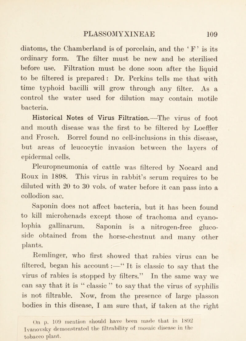 diatoms, the Chamberland is of porcelain, and the 4 F 5 is its ordinary form. The filter must be new and be sterilised before use. Filtration must be done soon after the liquid to be filtered is prepared : Dr. Perkins tells me that with time typhoid bacilli will grow through any filter. As a control the water used for dilution may contain motile bacteria. Historical Notes of Virus Filtration.—The virus of foot and mouth disease was the first to be filtered by Loeffler and Frosch. Borrel found no cell-inclusions in this disease, but areas of leucocytic invasion between the layers of epidermal cells. Pleuropneumonia of cattle was filtered by Xocard and Foux in 1898. This virus in rabbit’s serum requires to be diluted with 20 to 30 vols. of water before it can pass into a collodion sac. Saponin does not affect bacteria, but it has been found to kill microhenads except those of trachoma and cyano- lophia gallinarum. Saponin is a nitrogen-free gluco- side obtained from the horse-chestnut and many other plants. Pemlinger, who first showed that rabies virus can be filtered, began his account:—44 It is classic to say that the virus of rabies is stopped by filters.” In the same way we can say that it is 44 classic ” to say that the virus of syphilis is not filtrable. Now, from the presence of large plasson bodies in this disease, I am sure that, if taken at the right On p. 109 mention should have been made that in 1892 Ivanovsky demonstrated the kitrability of mosaic disease in the tobacco plant.