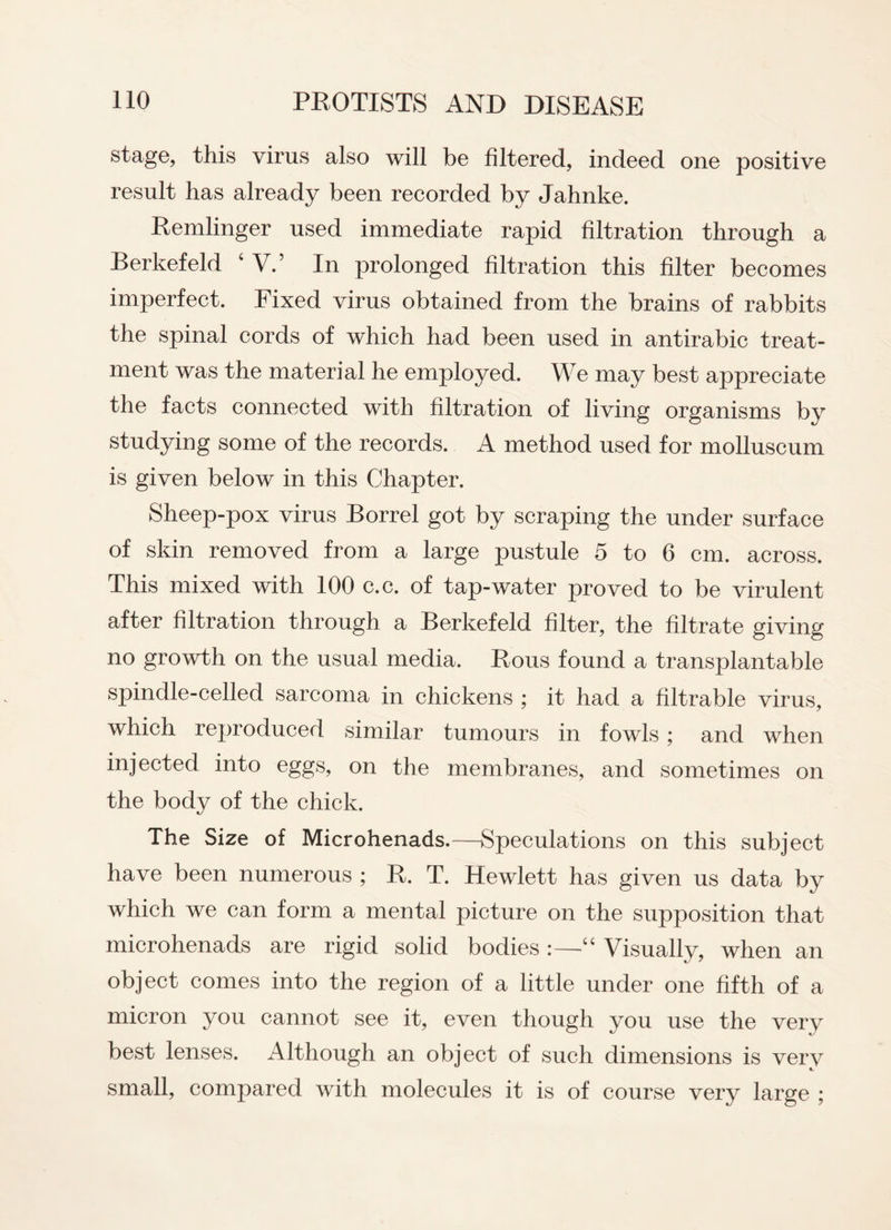 stage, this virus also will be filtered, indeed one positive result has already been recorded by Jahnke. Remlinger used immediate rapid filtration through a Berkefeld ‘V.’ In prolonged filtration this filter becomes imperfect. Fixed virus obtained from the brains of rabbits the spinal cords of which had been used in antirabic treat¬ ment was the material he employed. We may best appreciate the facts connected with filtration of living organisms by studying some of the records. A method used for molluscum is given below in this Chapter. Sheep-pox virus Borrel got by scraping the under surface of skin removed from a large pustule 5 to 6 cm. across. This mixed with 100 c.c. of tap-water proved to be virulent after filtration through a Berkefeld filter, the filtrate giving no growth on the usual media. Rous found a transplantable spindle-celled sarcoma in chickens ; it had a filtrable virus, which reproduced similar tumours in fowls; and when injected into eggs, on the membranes, and sometimes on the body of the chick. The Size of Microhenads.—Speculations on this subject have been numerous ; R. T. Hewlett has given us data by which we can form a mental picture on the supposition that microhenads are rigid solid bodies :—“ Visually, when an object comes into the region of a little under one fifth of a micron you cannot see it, even though you use the very best lenses. Although an object of such dimensions is very small, compared with molecules it is of course very large ;