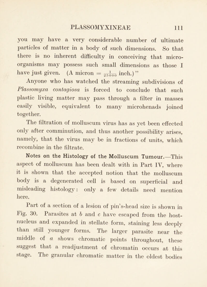 you may have a very considerable number of ultimate particles of matter in a body of such dimensions. So that there is no inherent difficulty in conceiving that micro¬ organisms may possess such small dimensions as those I have just given. (A micron = ^too inch.) ” Anyone who has watched the streaming subdivisions of Plassomyxa contagiosa is forced to conclude that such plastic living matter may pass through a filter in masses easily visible, equivalent to many microhenads joined together. The filtration of molluscum virus has as yet been effected only after comminution, and thus another possibility arises, namely, that the virus may be in fractions of units, which recombine in the filtrate. Notes on the Histology of the Molluscum Tumour.—This aspect of molluscum has been dealt with in Part IV, where it is shown that the accepted notion that the molluscum body is a degenerated cell is based on superficial and misleading histology: only a few details need mention here. Part of a section of a lesion of pin’s-head size is shown in Fig. 30. Parasites at b and c have escaped from the host- nucleus and expanded in stellate form, staining less deeply than still younger forms. The larger parasite near the middle of a shows chromatic points throughout, these suggest that a readjustment of chromatin occurs at this stage. The granular chromatic matter in the oldest bodies