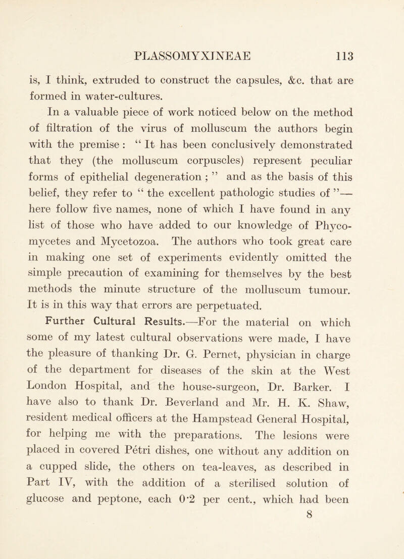 is, I think, extruded to construct the capsules, &c. that are formed in water-cultures. In a valuable piece of work noticed below on the method of filtration of the virus of molluscum the authors begin with the premise : “It has been conclusively demonstrated that they (the molluscum corpuscles) represent peculiar forms of epithelial degeneration ; ” and as the basis of this belief, they refer to “ the excellent pathologic studies of ”— here follow five names, none of which I have found in any list of those who have added to our knowledge of Phyco- mycetes and Mycetozoa. The authors who took great care in making one set of experiments evidently omitted the simple precaution of examining for themselves by the best methods the minute structure of the molluscum tumour. It is in this way that errors are perpetuated. Further Cultural Results.—For the material on which some of my latest cultural observations were made, I have the pleasure of thanking Dr. G. Pernet, physician in charge of the department for diseases of the skin at the West London Hospital, and the house-surgeon, Dr. Barker. I have also to thank Dr. Beverland and Mr. H. K. Shaw, resident medical officers at the Hampstead General Hospital, for helping me with the preparations. The lesions were placed in covered Petri dishes, one without any addition on a cupped slide, the others on tea-leaves, as described in Part IV, with the addition of a sterilised solution of glucose and peptone, each 0*2 per cent., which had been 8