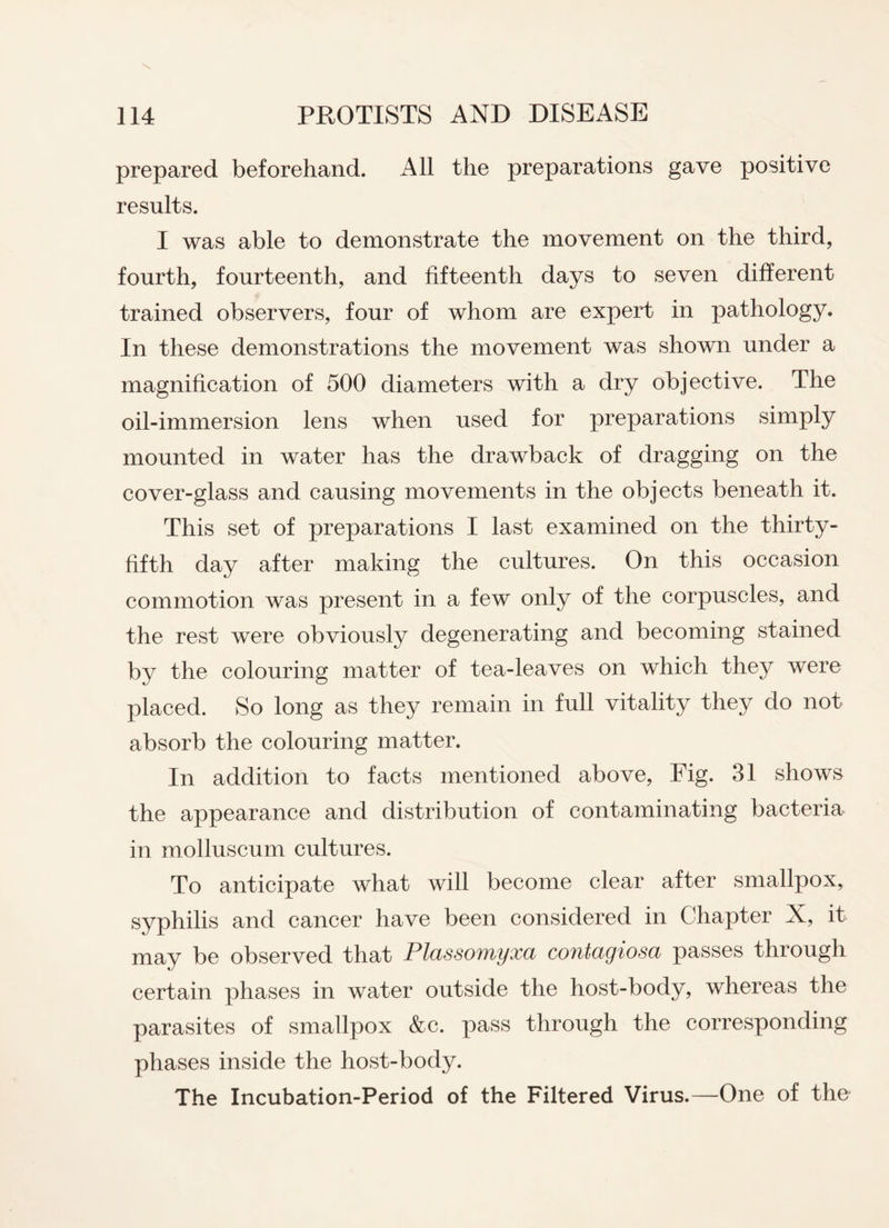 prepared beforehand. All the preparations gave positive results. I was able to demonstrate the movement on the third, fourth, fourteenth, and fifteenth days to seven different trained observers, four of whom are expert in pathology. In these demonstrations the movement was shown under a magnification of 500 diameters with a dry objective. The oil-immersion lens when used for preparations simply mounted in water has the drawback of dragging on the cover-glass and causing movements in the objects beneath it. This set of preparations I last examined on the thirty- fifth day after making the cultures. On this occasion commotion was present in a few only of the corpuscles, and the rest were obviously degenerating and becoming stained by the colouring matter of tea-leaves on which they were placed. So long as they remain in full vitality they do not absorb the colouring matter. In addition to facts mentioned above, Fig. 31 shows the appearance and distribution of contaminating bacteria in molluscum cultures. To anticipate what will become clear after smallpox, syphilis and cancer have been considered in Chapter X, it may be observed that Plassomyxa contagiosa passes through certain phases in water outside the host-body, whereas the parasites of smallpox &c. pass through the corresponding phases inside the host-body. The Incubation-Period of the Filtered Virus.—One of the