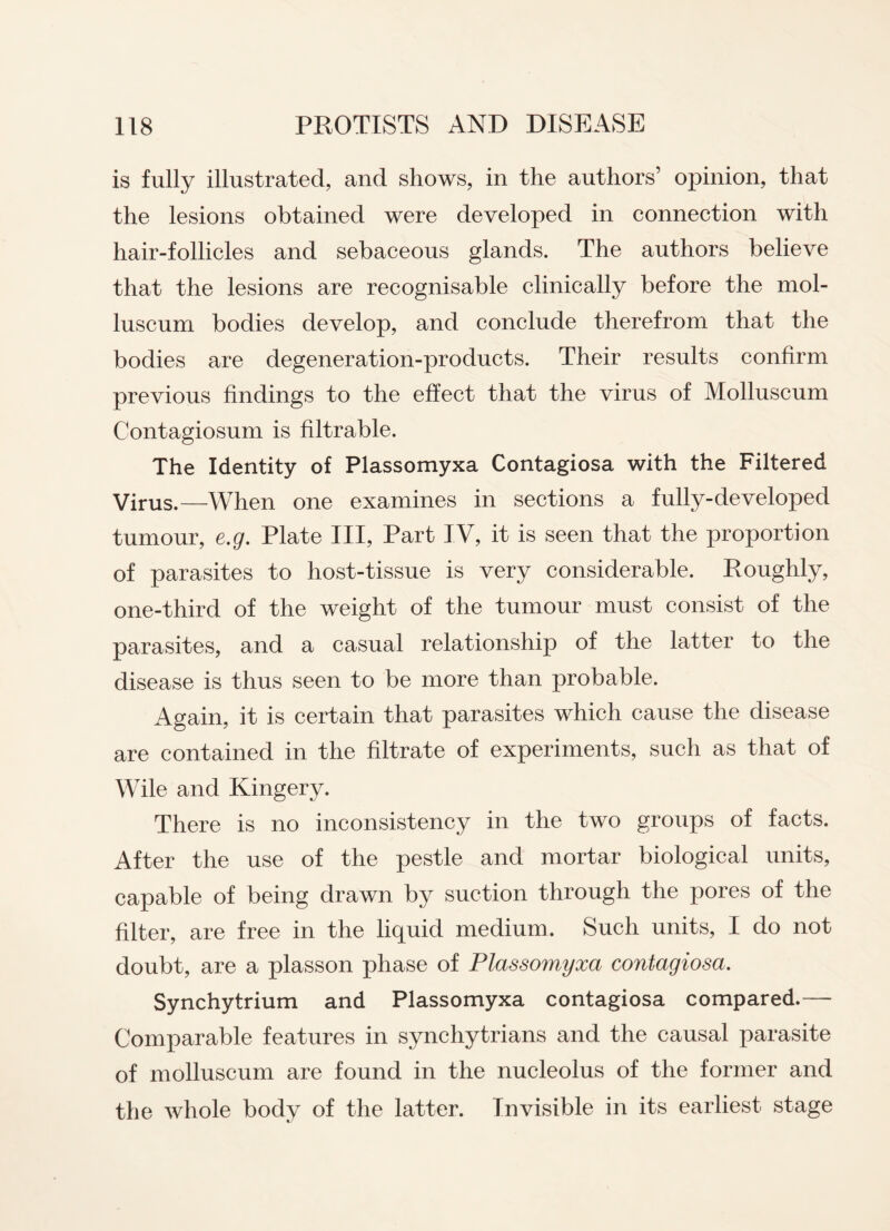is fully illustrated, and shows, in the authors’ opinion, that the lesions obtained were developed in connection with hair-follicles and sebaceous glands. The authors believe that the lesions are recognisable clinically before the mol- luscum bodies develop, and conclude therefrom that the bodies are degeneration-products. Their results confirm previous findings to the effect that the virus of Molluseum Contagiosum is filtrable. The Identity of Plassomyxa Contagiosa with the Filtered Virus.—When one examines in sections a fully-developed tumour, e.g. Plate III, Part IV, it is seen that the proportion of parasites to host-tissue is very considerable. Roughly, one-third of the weight of the tumour must consist of the parasites, and a casual relationship of the latter to the disease is thus seen to be more than probable. Again, it is certain that parasites which cause the disease are contained in the filtrate of experiments, such as that of Wile and Kingery. There is no inconsistency in the two groups of facts. After the use of the pestle and mortar biological units, capable of being drawn by suction through the pores of the filter, are free in the liquid medium. Such units, I do not doubt, are a plasson phase of Plassomyxa contagiosa. Synchytrium and Plassomyxa contagiosa compared.—- Comparable features in synchytrians and the causal parasite of molluseum are found in the nucleolus of the former and the whole body of the latter. Invisible in its earliest stage