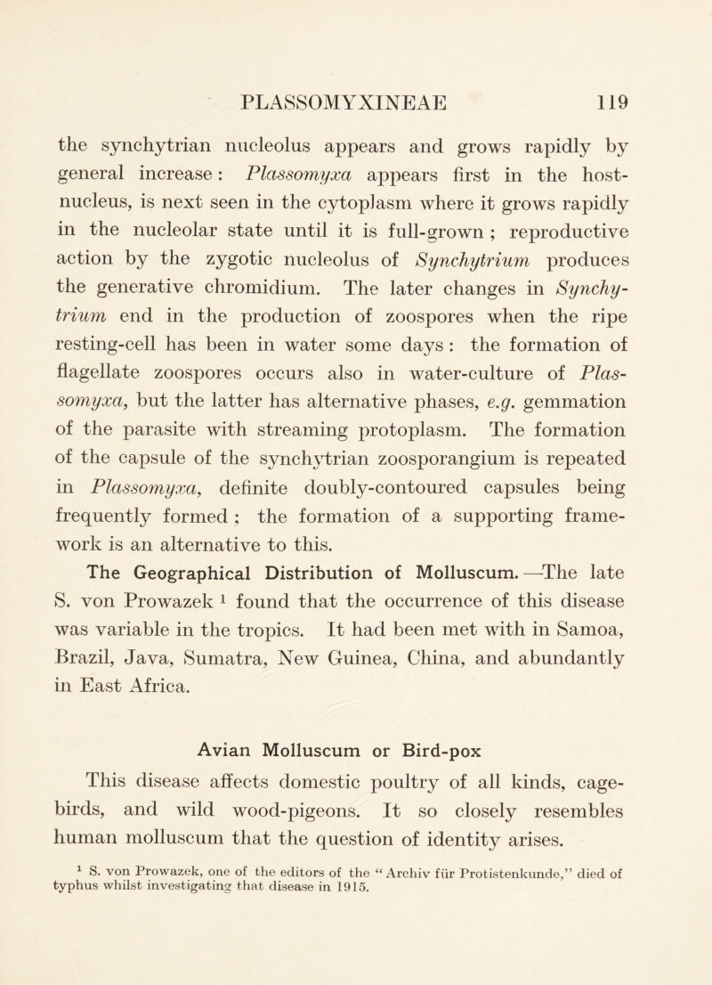 the synchytrian nucleolus appears and grows rapidly by general increase: Plctssomyxa appears first in the host- nucleus, is next seen in the cytoplasm where it grows rapidly in the nucleolar state until it is full-grown ; reproductive action by the zygotic nucleolus of Synchytrium produces the generative chromidium. The later changes in Synchy¬ trium end in the production of zoospores when the ripe resting-cell has been in water some days : the formation of flagellate zoospores occurs also in water-culture of Plas- somyxa, but the latter has alternative phases, e.g. gemmation of the parasite with streaming protoplasm. The formation of the capsule of the synchytrian zoosporangium is repeated in Plctssomyxa, definite doubly-contoured capsules being frequently formed ; the formation of a supporting frame¬ work is an alternative to this. The Geographical Distribution of Molluscum. —The late S. von Prowazek 1 found that the occurrence of this disease was variable in the tropics. It had been met with in Samoa, Brazil, Java, Sumatra, New Guinea, China, and abundantly in East Africa. Avian Molluscum or Bird-pox This disease affects domestic poultry of all kinds, cage- birds, and wild wood-pigeons. It so closely resembles human molluscum that the question of identity arises. 1 S. von Prowazek, one of the editors of the “ Archiv fiir Protistenkunde,” died of typhus whilst investigating that disease in 1915.