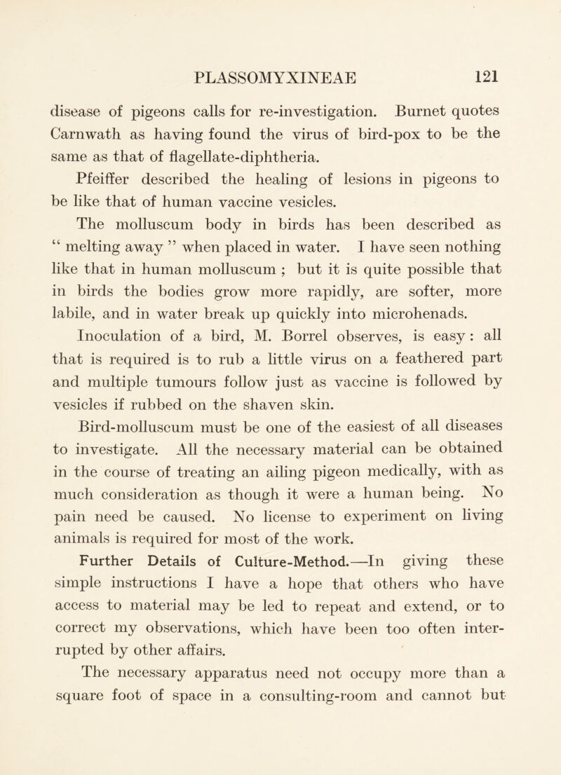 disease of pigeons calls for re-investigation. Burnet quotes Carnwath as having found the virus of bird-pox to be the same as that of flagellate-diphtheria. Pfeiffer described the healing of lesions in pigeons to be like that of human vaccine vesicles. The molluscum body in birds has been described as “ melting away 55 when placed in water. I have seen nothing like that in human molluscum ; but it is quite possible that in birds the bodies grow more rapidly, are softer, more labile, and in water break up quickly into microhenads. Inoculation of a bird, M. Borrel observes, is easy: all that is required is to rub a little virus on a feathered part and multiple tumours follow just as vaccine is followed by vesicles if rubbed on the shaven skin. Bird-molluscum must be one of the easiest of all diseases to investigate. All the necessary material can be obtained in the course of treating an ailing pigeon medically, with as much consideration as though it were a human being. No pain need be caused. Xo license to experiment on living animals is required for most of the work. Further Details of Culture-Method.—In giving these simple instructions I have a hope that others who have access to material may be led to repeat and extend, or to correct my observations, which have been too often inter¬ rupted by other affairs. The necessary apparatus need not occupy more than a square foot of space in a consulting-room and cannot but
