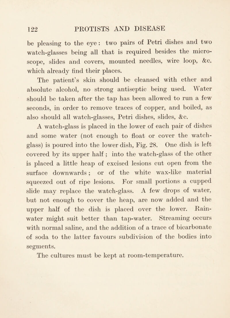 be pleasing to the eye : two pairs of Petri dishes and two watch-glasses being all that is required besides the micro¬ scope, slides and covers, mounted needles, wire loop, &c. which already find their places. The patient’s skin should be cleansed with ether and absolute alcohol, no strong antiseptic being used. Water should be taken after the tap has been allowed to run a few seconds, in order to remove traces of copper, and boiled, as also should all watch-glasses, Petri dishes, slides, &c. A watch-glass is placed in the lower of each pair of dishes and some water (not enough to float or cover the watch- glass) is poured into the lower dish, Fig. 28. One dish is left covered by its upper half ; into the watch-glass of the other is placed a little heap of excised lesions cut open from the surface downwards ; or of the white wax-like material squeezed out of ripe lesions. For small portions a cupped slide may replace the watch-glass. A few drops of water, but not enough to cover the heap, are now added and the upper half of the dish is placed over the lower. Rain¬ water might suit better than tap-water. Streaming occurs with normal saline, and the addition of a trace of bicarbonate of soda to the latter favours subdivision of the bodies into segments. The cultures must be kept at room-temperature.